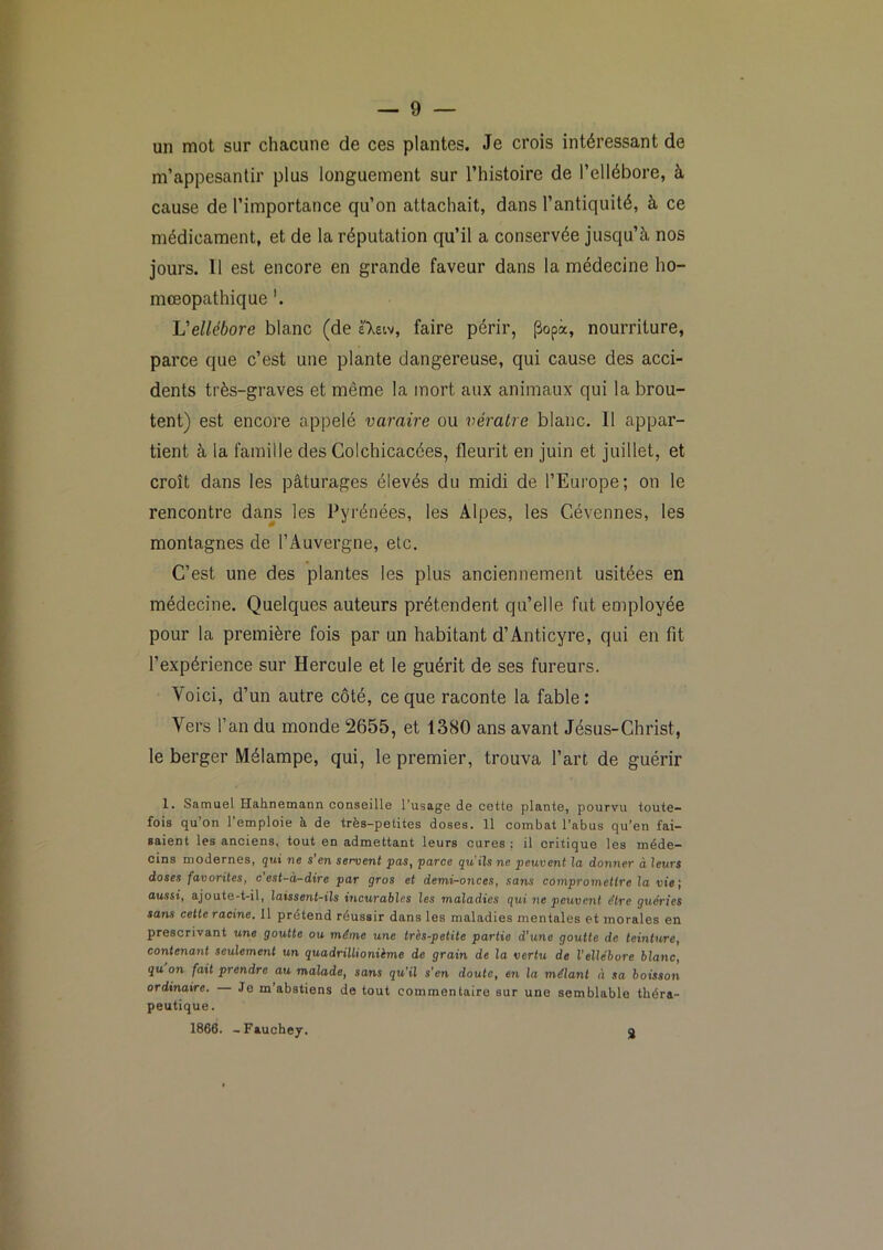 un mot sur chacune de ces plantes. Je crois intéressant de m’appesantir plus longuement sur l’histoire de l’ellébore, à cause de l’importance qu’on attachait, dans l’antiquité, à ce médicament, et de la réputation qu’il a conservée jusqu’à nos jours. 11 est encore en grande faveur dans la médecine ho- mœopathique JJ ellébore blanc (de eXeiv, faire périr, ^opà, nourriture, parce que c’est une plante dangereuse, qui cause des acci- dents très-graves et même la mort aux animaux qui la brou- tent) est encore appelé varaire ou vératre blanc. 11 appar- tient à la famille des Golchicacées, fleurit en juin et juillet, et croît dans les pâturages élevés du midi de l’Europe; on le rencontre dans les Pyrénées, les Alpes, les Cévennes, les montagnes de l’Auvergne, etc. C’est une des plantes les plus anciennement usitées en médecine. Quelques auteurs prétendent qu’elle fut employée pour la première fois par un habitant d’Anticyre, qui en fit l’expérience sur Hercule et le guérit de ses fureurs. Voici, d’un autre côté, ce que raconte la fable: Vers l’an du monde 2655, et 1380 ans avant Jésus-Christ, le berger Mélampe, qui, le premier, trouva l’art de guérir 1. Samuel Hahnemann conseille l’usage de cette plante, pourvu toute- fois qu’on l’emploie à de très-petites doses. 11 combat l’abus qu’en fai- saient les anciens, tout en admettant leurs cures ; il critique les méde- cins modernes, gui ne s’en servent pas, parce qu'ils ne peuvent la donner à leurs doses favorites, c est-à-dire par gros et demi-onces, sans compromettre la vie', aussi, ajoute-t-il, laissent-ils incurables les maladies qui ne peuvent e'ire guéries sans cette racine. Il prétend réussir dans les maladies mentales et morales en prescrivant une goutte ou même une très-petite partie d'tcne goutte de teinture, contenant seulement un quadrillionième de grain de la vertu de l’ellébore blanc, gu on fait prendre au malade, sans qu’il s’en doute, en la mêlant à sa boisson ordinaire. Je m’abstiens de tout commentaire sur une semblable théra- peutique. 1866. -Fauchey. g