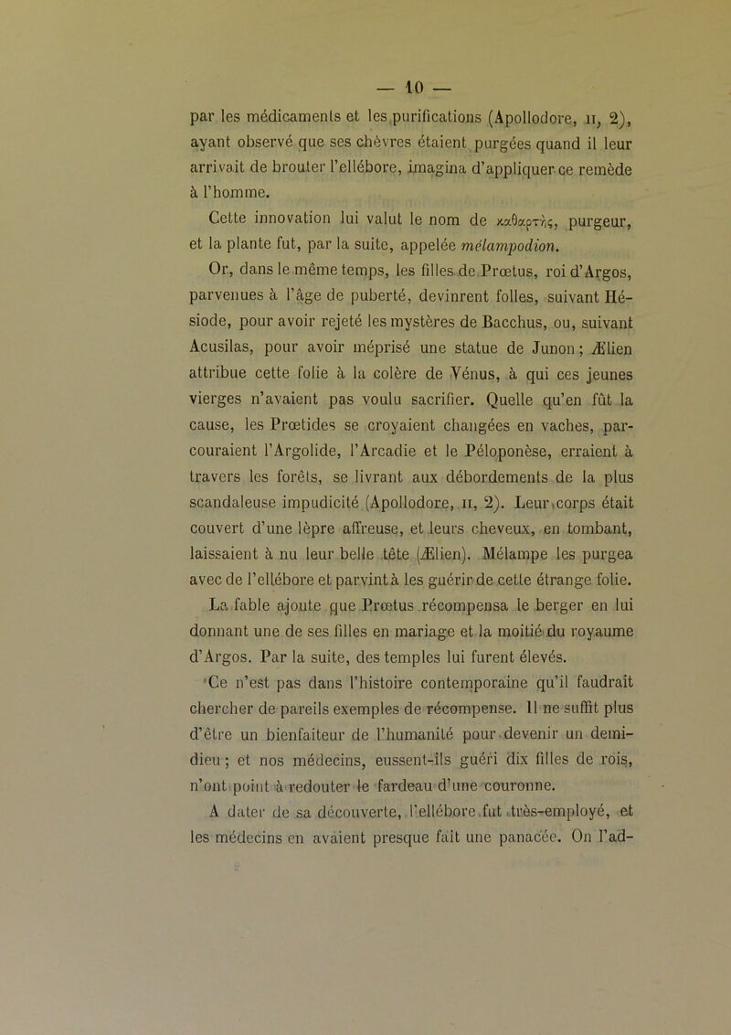 par les médicamenls et les purifications (xlpollodore, ii, 2), ayant observé que ses chèvres étaient purgées quand il leur arrivait de brouter l’ellébore, imagina d’appliquer ce remède à l’homme. Cette innovation lui valut le nom de >ta6apT-/)ç, purgeur, et la plante fut, par la suite, appelée mélampodion. Or, dans le même temps, les filles, de.Prœtus, roid’Argos, parvenues à l’âge de puberté, devinrent folles, suivant Hé- siode, pour avoir rejeté les mystères de Bacchus, ou, suivant Acusilas, pour avoir méprisé une statue de Junon ; Ælien attribue cette folie à la colère de Yénus, à qui ces jeunes vierges n’avaient pas voulu sacrifier. Quelle qu’en fût la cause, les Proetides se croyaient changées en vaches, par- couraient l’Argolide, l’Arcadie et le Péloponèse, erraient à travers les forêts, se livrant aux débordements de la plus scandaleuse impudicité (Apollodore, ir, 2). Leurmorps était couvert d’une lèpre affreuse, et leurs cheveux, en tombant, laissaient à nu leur belle .tête (Ælien). Mélampe les purgea avec de l’ellébore et parvintà les guérir.de cette étrange folie. La fable ajoute que Prœtus récompensa le berger en lui donnant une de ses filles en mariage et la moitiéidu royaume d’Argos. Par la suite, des temples lui furent élevés. 'Ce n’est pas dans l’histoire conternporaine qu’il faudrait chercher de pareils exemples de récompense. 11 ne suffit plus d’être un bienfaiteur de l’humanité pour.devenir un demi- dieu ; et nos médecins, eussent-rils guéri dix filles de rois, n’ont point â'i’edouter le fardeau dhine couronne. A dater de sa découverte, l’ellébore.fut drès-employé, et les médecins en avaient presque fait une panacée. On l’ad-