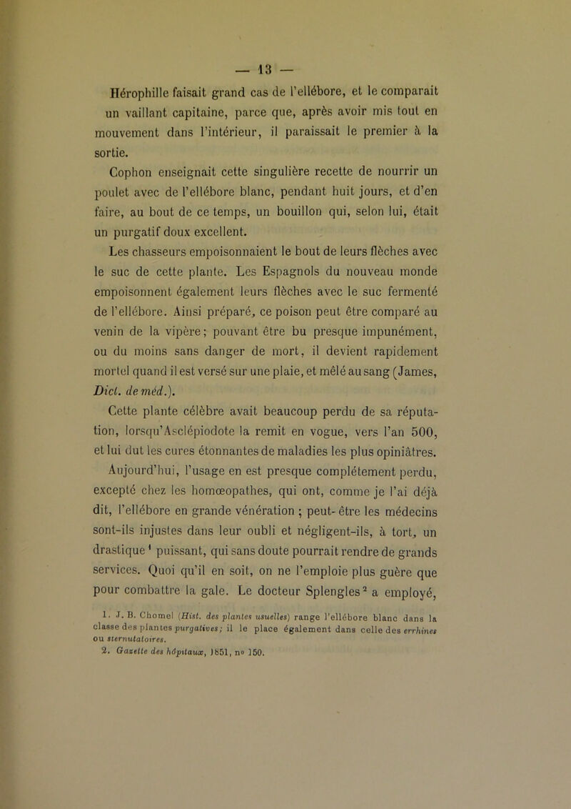 Hérophille faisait grand cas de l’ellébore, et le comparait un vaillant capitaine, parce que, après avoir mis tout en mouvement dans l’intérieur, il paraissait le premier à la sortie. Cophon enseignait cette singulière recette de nourrir un poulet avec de l’ellébore blanc, pendant huit jours, et d’en faire, au bout de ce temps, un bouillon qui, selon lui, était un purgatif doux excellent. Les chasseurs empoisonnaient le bout de leurs flèches avec le suc de cette plante. Les Espagnols du nouveau monde empoisonnent également leurs flèches avec le suc fermenté de l’ellébore. Ainsi préparé^, ce poison peut être comparé au venin de la vipère; pouvant être bu presque impunément, ou du moins sans danger de mort, il devient rapidement mortel quand il est versé sur une plaie, et mêlé au sang (James, Dicl. deméd.). Cette plante célèbre avait beaucoup perdu de sa réputa- tion, lorsqu’Asclépiodote la remit en vogue, vers l’an 500, et lui dut les cures étonnantes de maladies les plus opiniâtres. Aujourd’hui, l’usage en est presque complètement perdu, excepté chez les homœopathes, qui ont, comme je l’ai déjà dit, l’ellébore en grande vénération ; peut-être les médecins sont-ils injustes dans leur oubli et négligent-ils, à tort, un drastique * puissant, qui sans doute pourrait rendre de grands services. Quoi qu’il en soit, on ne l’emploie plus guère que pour combattre la gale. Le docteur Splengles'^ a employé, 1. J. B. Chomel (Hist. des plantes usuelles) range l’ellébore blanc dans la classe des plantes purgalives; il le place également dans celle des errliine» OU sternutatoires* 2. Gazette des hépitatuc^ Jb51, no ]50.