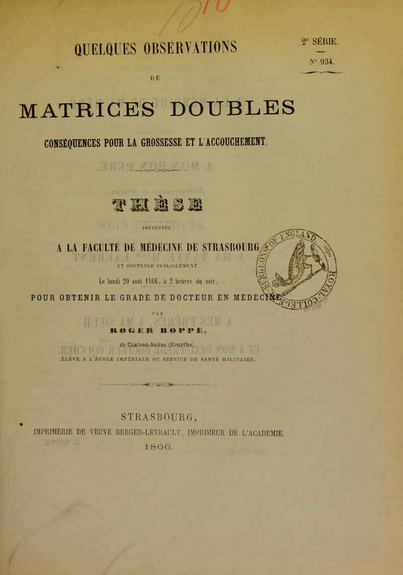 2 SÉRIE. / QUELQUES OBSERVATIONS N 934. UE MATRICES DOUBLES CONSÉQUENCES POUR LA GROSSESSE ET L’ACCOUCHEMENT. PRKSENTEK ^ ^ A LA FACULTE DE MÉDECIÎVE DE STRASBOLRC/^^ ET SOUTENUE PÜliLlOUEMKNT Le lundi 20 aoùl 1866, à 2 heures du soir, \o\ POUR OBTENIR LE GRADE DE DOCTEUR EN MEDECll PA 11 KOQKR 1S01>PK, . , de CUateaa-SaiiDS (Keurtho), ÉLÈVE A l’école lAlPÉRIALE DU SERVICE DE SANTÉ JIILITAIRE. STRASBOURG, IMPRIAIEHIE DE VEUVE REHGEH-LEYRAULT, IMPRIMEUR DE L’ACADEMIE. 1866.