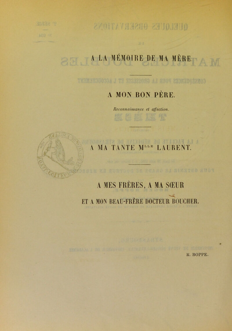 A LA MÉMOIRE DE MA MÈRE. A MON BON PÈRE. Reconnaissance et alf'eclion. A MA TANTE M LAURENT. AMES FRÈRES, A MA SŒUR ET A MON BEAU-FRERE DOCTEUR BOUCHER.
