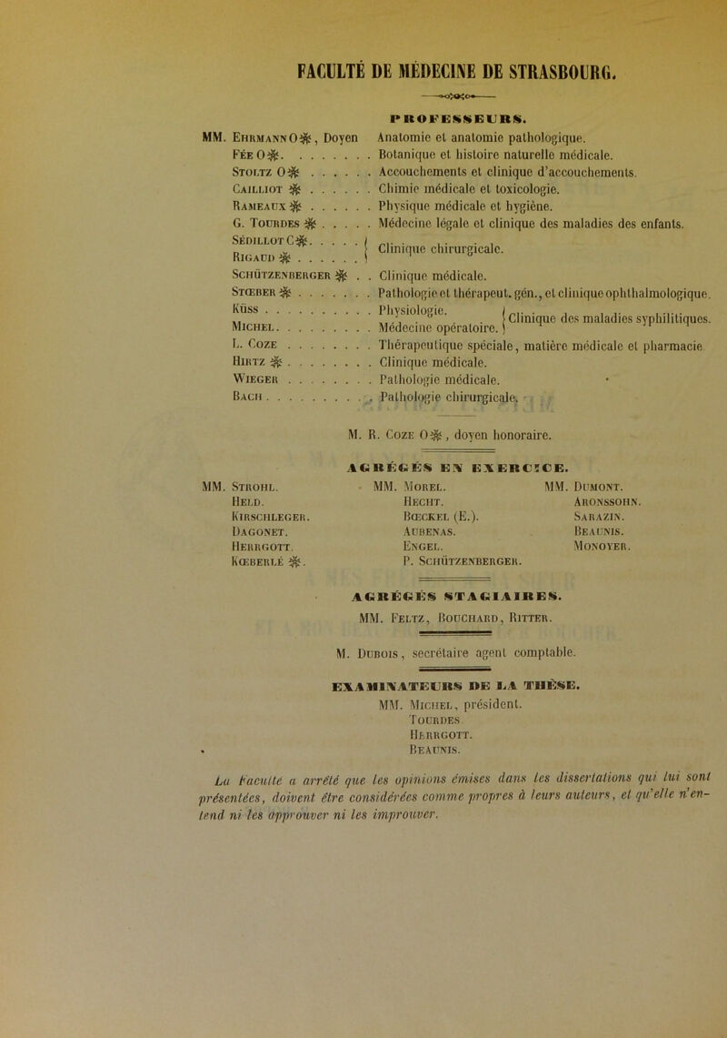 FACULTE DE MEDECINE DE STRASBOURG. MM. EhumannO^, Doyen FéeO^ Stoltz 0^ Cajlliot ^ Rameadx^ G. Todrdes ^ SÉDlLLOrC^ I Rigaoi) ^ ! SCHÜTZE.N BERGER ^ . . Stœber^ Küss Michei L. Goze Hirtz ^ WiEGER Bach PROFEÜSGURÜ. Anatomie et anatomie pathologique. Botanique et histoire naturelle médicale. Accoucliemcnts et clinique d’accouchements. Chimie médicale et toxicologie. Physique médicale et hygiène. Médecine légale et clinique des maladies des enfants. Clinique chirurgicale. ■ Clinique des maladies syphilitiques. Clinique médicale. Pathologieet thérapeut. gén., et clinique ophthalmologique. Physiologie. Médecine opératoire. Théra])culique spéciale, matière médicale et pharmacie Clinique médicale. Pathologie médicale. Pathologie chirurgicale. MM. Strohl. Hei.d. Kirschleger. Dagonet. Herrgott. Kœberlé M. R. CozE 0^, doyen honoraire. AGRÛCKS EA EAERC5CE. • MM. Morel. Hecht. Bœckel (E.). Aübenas. Engel. P. Schützenberger. MM. Dumont. Aronssoiin. Sa R A ZI N. Beaunis. Monover. AGKÉGÉiS «TAG1AI»E«. MM. Feltz, Bouchard, Ritter. M. Dubois , secrétaire agent comptable. EXAMIIAATEERS »E EA TUÈitE. MM. Michel, président. Todrdes Herrgott. . Beaunis. Lu taculté a arrêté que les opinions émises dans les dissertations qui lui sont présentées, doivent être considérées comme propres à leurs auteurs, et qti elle n en- tend ni les approuver ni les improuver.