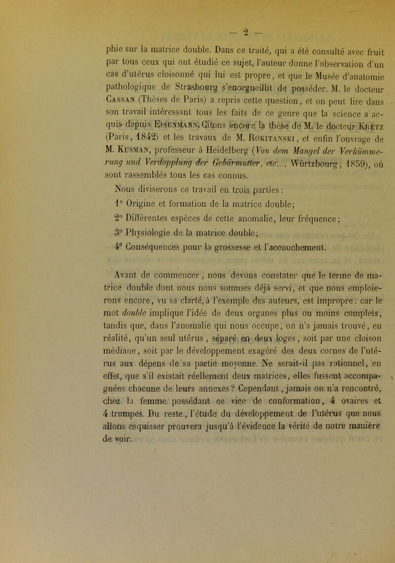 phie sur la matrice double. Dans ce traité, qui a été consulté avec fruit par tous ceux qui ont étudié ce sujet, l’auteur donne l’observation d'un cas d’utérus cloisonné qui lui est propre, et que le Musée d’anatomie pathologique de Strasbourg s’enorgueillit de posséder. M. le docteur Cassan (Thèses de Paris) a repris cette question, et on peut lire dans son travail intéressant tous les faits de ce genre que la science a ac- quis depuis EtSENMANN. Citons encore la thèse de M. le docteur Kretz (Paris, 1842) et les travaux de M. Rokitanski, et enfin l’ouvrage de M. Kusman, professeur à Heidelberg (Fon dem Mangel der Verkümme- nmg und Verdopphng der Gebârmutter, etc..., Würtzbourg, 1859), où sont rassemblés tous les cas connus. Nous diviserons ce travail en trois parties : 1° Origine et formation de la matrice double; 2° Différentes espèces de cette anomalie, leur fréquence; 3° Physiologie de la matrice double; 4° Conséquences pour la grossesse et l’accouchement. Avant de commencer, nous devons constater que le terme de ma- trice double dont nous nous sommes déjà servi, et que nous emploie- rons encore, vu sa clarté,à l’exemple des auteurs, est impropre: car le mot double implique l’idée de deux organes plus ou moins complets, tandis que, dans l’anomalie qui nous occupe, on n’a jamais trouvé, en réalité, qu’un seul utérus, séparé en deux loges, soit par une cloison médiane, soit par le développement exagéré des deux cornes de l’uté- rus aux dépens de sa partie moyenne. Ne serait-il pas rationnel, en effet, que s’il existait réellement deux matrices, elles fussent accompa- ^ gnées chacune de leurs annexes? Cependant, jamais on n’a rencontré, chez la femme possédant ce vice de conformation, 4 ovaires et 4 trompes. Du reste, l’étude du développement de l’utérus que nous allons esquisser prouvera jusqu’à bévideuce la vérité de notre manière de voir.
