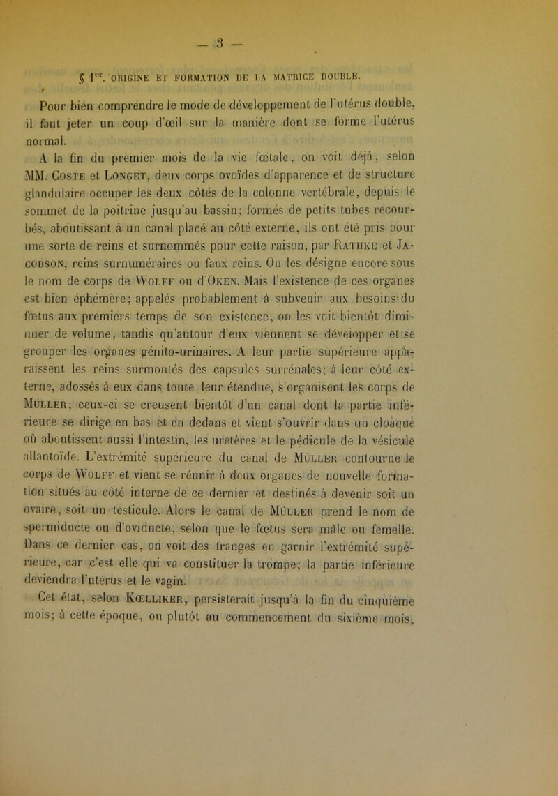 5 r“'’. ORIGINE ET FORMATION DE LA MATRICE DOUBLE. I Pour bien comprendre le mode de développement de l’iitérus double, il faut jeter un coup d’œil sur la manière dont se forme l’utérus normal. la fin du premier mois de la vie fœtale, on voit déjà, selon MM. CosTE et Longet, deux corps ovoïdes d'apparence et de structure glandulaire occuper les deux côtés de la colonne vertébrale, depuis le sommet de la poitrine jusqu’au bassin; formés de petits tubes recour- bés, aboutissant à un canal placé au côté externe, ils ont été pris pour une sorte de reins et surnommés pour cette raison, par Rathke et Ja- COBSO.N, reins surnuméraires ou faux reins. On les désigne encore sous le nom de corps de Wolff ou d'OKEN. Mais l’existence de ces organes est bien éphémère; appelés probablement à subvenir aux besoins du fœtus aux premiers temps de son existence, on les voit bientôt dimi- nuer de volume, tandis qu’autour d’eux viennent se développer et se grouper les organes génito-urinaires. A leur partie supérieure app’a- raissent les reins surmontés des capsules surrénales; à leur côté ex- terne, adossés à eux dans toute leur étendue, s’organisent les corps de Müller; ceux-ci se creusent bientôt d’un canal dont la partie infé- rieure se dirige en bas et en dedans et vient s’ouvrir dans un cloaque où aboutissent aussi l’intestin, les uretères et le pédicule de la vésicule allantoïde. L’e.\trémité supérieure du canal de Müller contourne le corps de Wolff et vient se réunir à deux organes de nouvelle forma- tion situés au côté interne de ce dernier et destinés à devenir soit un ovaire, soit un testicule. Alors le canal de Müller prend le nom de spermiducte ou d’oviducte, selon que le fœtus sera mâle ou femelle. Dans ce dernier cas, on voit des franges en garnir l’extrémité supé- rieure, car c’est elle qui va constituer la trompe; la partie inférieure deviendra l’utérus et le vagin. Cet état, selon Kœlliker, persisterait jusqu’à la fin du cinquième mois; à cette époque, ou plutôt au commencement du sixième mois.