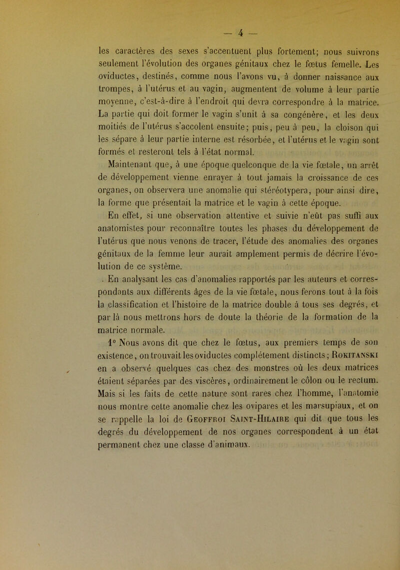 les caractères des sexes s’accentuent plus fortement; nous suivrons seulement l’évolution des organes génitaux chez le fœtus femelle. Les oviductes, destinés, comme nous l’avons vu, à donner naissance aux trompes, à l’utérus et au vagin, augmentent de volume à leur partie moyenne, c’est-à-dire à l’endroit qui devra correspondre à la matrice. La partie qui doit former le vagin s’unit à sa congénère, et les deux moitiés de l’utérus s’accolent ensuite; puis, peu à peu, la cloison qui les sépare à leur partie interne est résorbée, et Tutérus et le vagin sont formés et resteront tels à l’état normal. Maintenant que, à une époque quelconque de la vie fœtale, un arrêt de développement vienne enrayer à tout jamais la croissance de ces organes, on observera une anomalie qui stéréotypera, pour ainsi dire, la forme que présentait la matrice et le vagin à cette époque. En effet, si une observation attentive et suivie n’eût pas suffi aux anatomistes pour reconnaître toutes les phases du développement de l’utérus que nous venons de tracer, l’étude des anomalies des organes génitaux de la femme leur aurait amplement permis de décrire l’évo- lution de ce système. . En analysant les cas d’anomalies rapportés par les auteurs et corres- pondants aux différents âges de la vie fœtale, nous ferons tout à la fois la classification et l’histoire de la matrice double à tous ses degrés, et parla nous mettrons hors de doute la théorie de la formation de la matrice normale. 1° Nous avons dit que chez le fœtus, aux premiers temps de son existence, on trouvait les oviductes complètement distincts; Rokitanski en a observé quelques cas chez des monstres où les deux matrices étaient séparées par des viscères, ordinairement le côlon ou le rectum. Mais si les faits de cette nature sont rares chez l’homme, l’anatomie nous montre cette anomalie chez les ovipares et les marsupiaux, et on se rappelle la loi de Geoffroi Saint-Hilaire qui dit que tous les degrés du développement de nos organes correspondent à un état permanent chez une classe d’animaux.