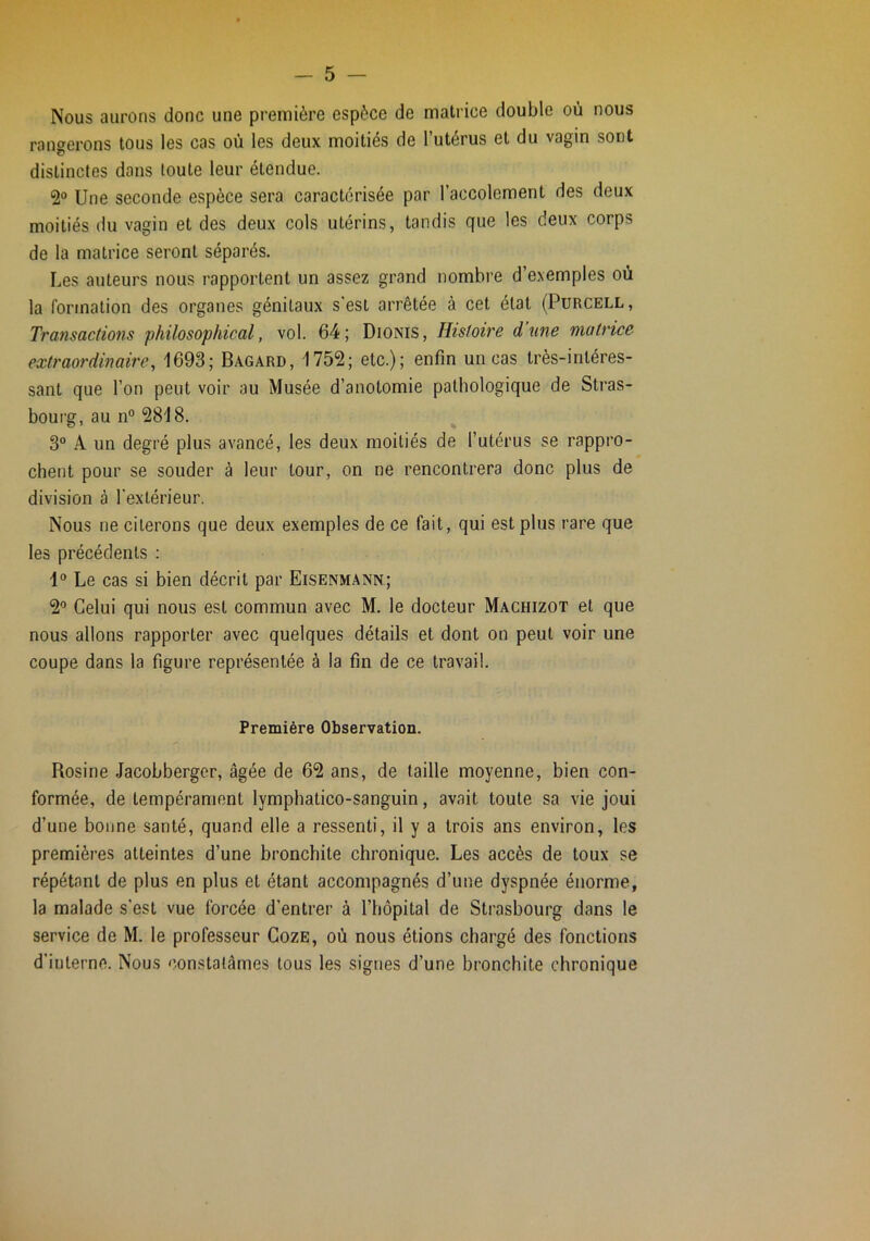 Nous aurons donc une première espèce de matrice double où nous rangerons tous les cas où les deux moitiés de l’utérus et du vagin sont distinctes dans toute leur étendue. 2° Une seconde espèce sera caractérisée par l’accolement des deux moitiés du vagin et des deux cols utérins, tandis que les deux corps de la matrice seront séparés. Les auteurs nous rapportent un assez grand nombre d’exemples où la formation des organes génitaux s'est arrêtée à cet état (Purcell, Transactions philosophical, vol. 64; Dionis, Histoire d’une matrice extraordinaire, 1693; Bagard, 1752; etc.); enfin un cas très-intéres- sant que l’on peut voir au Musée d’anotomie pathologique de Stras- bourg, au n® 2818. 3“ A un degré plus avancé, les deux moitiés de l’utérus se rappro- chent pour se souder à leur tour, on ne rencontrera donc plus de division à l'extérieur. Nous ne citerons que deux exemples de ce fait, qui est plus rare que les précédents : 1® Le cas si bien décrit par Eisenmann; 2® Celui qui nous est commun avec M. le docteur Machizot et que nous allons rapporter avec quelques détails et dont on peut voir une coupe dans la figure représentée à la fin de ce travail. Première Observation. Rosine Jacobberger, âgée de 62 ans, de taille moyenne, bien con- formée, de tempérament lymphatico-sanguin, avait toute sa vie joui d’une bonne santé, quand elle a ressenti, il y a trois ans environ, les premières atteintes d’une bronchite chronique. Les accès de toux se répétant de plus en plus et étant accompagnés d’une dyspnée énorme, la malade s’est vue forcée d’entrer à l’hôpital de Strasbourg dans le service de M. le professeur CozE, où nous étions chargé des fonctions d’interne. Nous constatâmes tous les signes d’une bronchite chronique