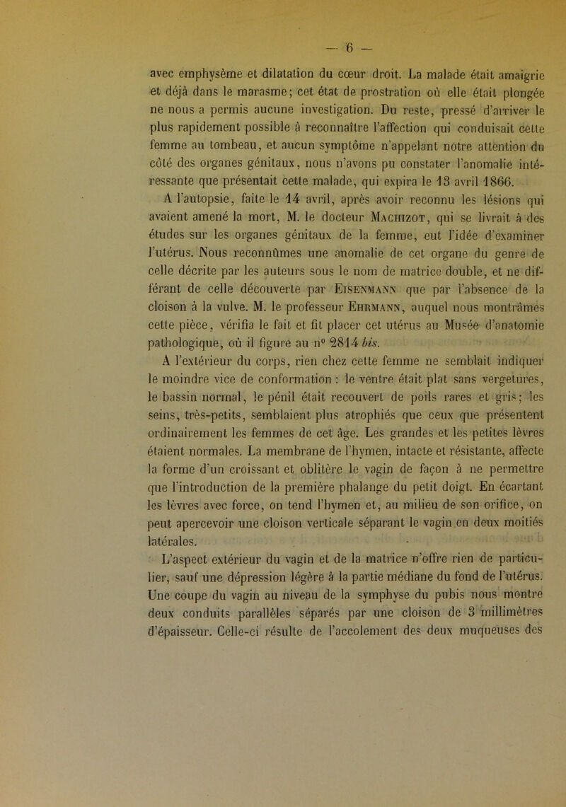 avec emphysème el dilatation du cœur droit. La malade était amaigrie et déjà dans le marasme; cet état de prostration où elle était plongée ne nous a permis aucune investigation. Du reste, pressé d’arriver le plus rapidement possible à reconnaître l’affection qui conduisait cette femme au tombeau, et aucun symptôme n’appelant notre attention du côté des organes génitaux, nous n’avons pu constater l’anomalie inté- ressante que présentait cette malade, qui expira le ^13 avril i866. A l’autopsie, faite le 14 avril, après avoir reconnu les lésions qui avaient amené la mort, M. le docteur Machizot, qui se livrait à des études sur les organes génitaux de la femme, eut l’idée d’examiner l’utérus. Nous reconnûmes une anomalie de cet organe du genre de celle décrite par les auteurs sous le nom de matrice double, et ne dif- férant de celle découverte par Eisenmann que par l’absence de la cloison à la vulve. M. le professeur Ehrmann, auquel nous montrâmes cette pièce, vérifia le fait et fit placer cet utérus au Musée d’anatomie pathologique, où il figure au n° 2814 bis. A l’extérieur du corps, rien chez cette femme ne semblait indiquer le moindre vice de conformation : le ventre était plat sans vergetures, le bassin normal, le pénil était recouvert de poils rares et gris; les seins, très-petits, semblaient plus atrophiés que ceux que présentent ordinairement les femmes de cet âge. Les grandes et les petites lèvres étaient normales. La membrane de l’hymen, intacte et résistante, affecte la forme d’un croissant et oblitère le vagin de façon à ne permettre que l’introduction de la première phalange du petit doigt. En écartant les lèvres avec force, on tend l’hymen et, au milieu de son orifice, on peut apercevoir une cloison verticale séparant le vagin en deux moitiés latérales. L’aspect extérieur du vagin et de la matrice n’offre rien de particu- lier, sauf une dépression légère à la partie médiane du fond de l’utérus. Une coupe du vagin au niveau de la symphyse du pubis nous montre deux conduits parallèles séparés par une cloison de 3 millimètres d’épaisseur. Celle-ci résulte de l’accolement des deux muqueuses des