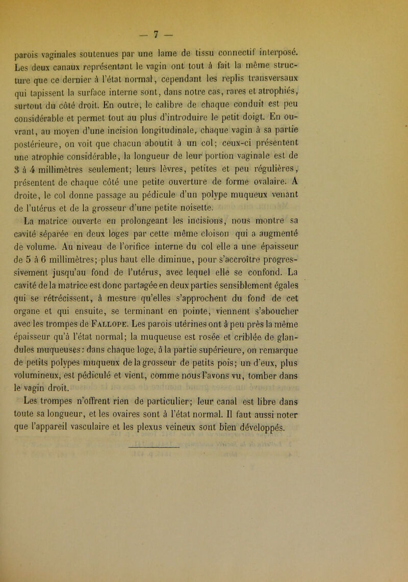 parois vaginales soutenues par une lame de tissu connectif interposé. Les deux canaux représentant le vagin ont tout à fait la même struc- ture que ce dernier à l’état normal, cependant les replis transversaux qui tapissent la surface interne sont, dans notre cas, rares et atrophiés, surtout du côté droit. En outre, le calibre de chaque conduit est peu considérable et permet tout au plus d’introduire le petit doigt. En ou- vrant, an moyen d’une incision longitudinale, chaque vagin à sa partie postérieure, on voit que chacun aboutit à un col; ceux-ci présentent une atrophie considérable, la longueur de leur portion vaginale est de 3 à 4 millimètres seulement; leurs lèvres, petites et peu régulières, présentent de chaque côté une petite ouverture de forme ovalaire. A droite, le col donne passage au pédicule d’un polype muqueux venant de l’utérus et de la grosseur d’une petite noisette. La matrice ouverte en prolongeant les incisions, nous montre sa cavité séparée en deux loges par cette même cloison qui a augmenté de volume. Au niveau de l’orifice interne du col elle a une épaisseur de 5 à 6 millimètres; plus haut elle diminue, pour s’accroître progres- sivement jusqu’au fond de l’utérus, avec lequel elle se confond. La cavité de la matrice est donc partagée en deux parties sensiblement égales qui se rétrécissent, à mesure qu’elles s’approchent du fond de cet organe et qui ensuite, se terminant en pointe, viennent s’aboucher avec les trompes de Fallope. Les parois utérines ont à peu près la même épaisseur qu’à l’état normal; la muqueuse est rosée et criblée de glan- dules muqueuses: dans chaque loge, à la partie supérieure, on remarque de petits polypes muqueux de la grosseur de petits pois; un d'eux, plus volumineux, est pédiculé et vient, comme nous l’avons vu, tomber dans le vagin droit. Les trompes n’offrent rien de particulier; leur canal est libre dans toute sa longueur, et les ovaires sont à l’état normal. Il faut aussi noter que l’appareil vasculaire et les plexus veineux sont bien développés.