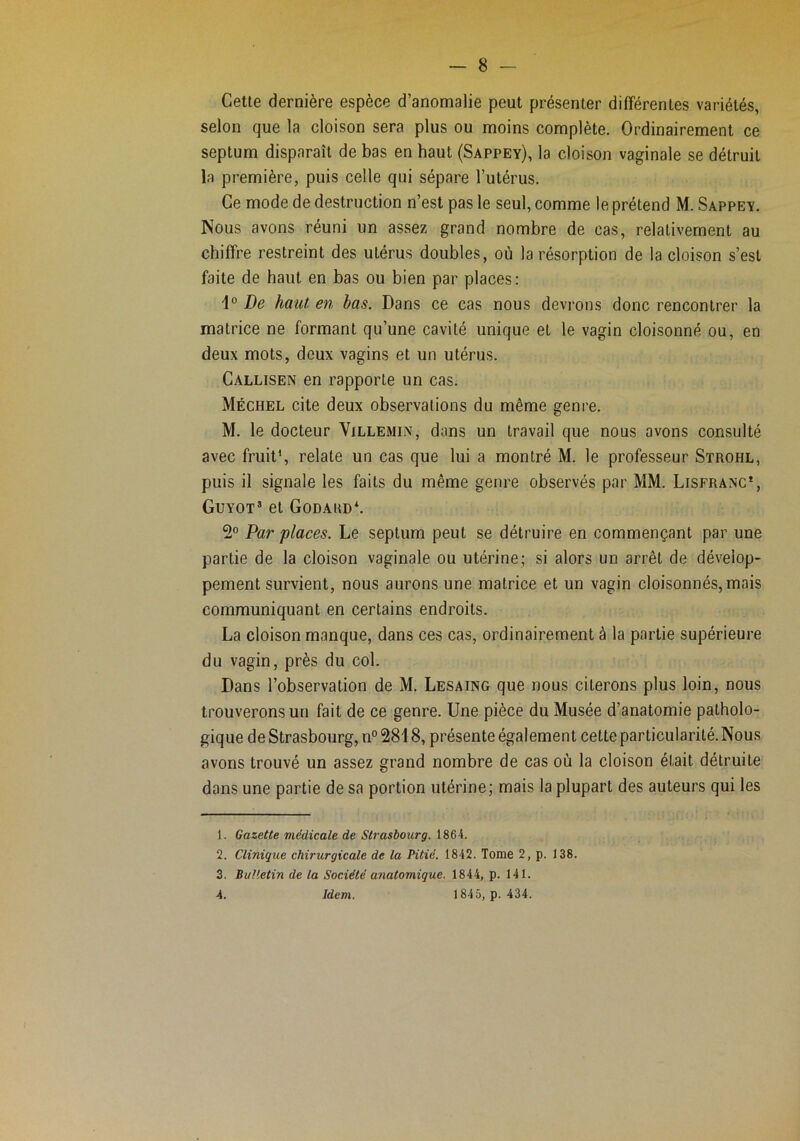 Cette dernière espèce d’anomalie peut présenter différentes variétés, selon que la cloison sera plus ou moins complète. Ordinairement ce septum disparaît de bas en haut (Sappey), la cloison vaginale se détruit la première, puis celle qui sépare l’utérus. Ce mode de destruction n’est pas le seul, comme le prétend M. Sappey. Nous avons réuni un assez grand nombre de cas, relativement au chiffre restreint des utérus doubles, où la résorption de la cloison s’est faite de haut en bas ou bien par places: De haut en bas. Dans ce cas nous devrons donc rencontrer la matrice ne formant qu’une cavité unique et le vagin cloisonné ou, en deux mots, deux vagins et un utérus. Callisen en rapporte un cas. Méchel cite deux observations du même genre. M. le docteur Villemin, dans un travail que nous avons consulté avec fruit*, relate un cas que lui a montré M. le professeur Strohl, puis il signale les faits du même genre observés par MM. Lisfranc*, Guyot’ et Godard*. 2° Par places. Le septum peut se détruire en commençant par une partie de la cloison vaginale ou utérine; si alors un arrêt de dévelop- pement survient, nous aurons une matrice et un vagin cloisonnés, mais communiquant en certains endroits. La cloison manque, dans ces cas, ordinairement à la partie supérieure du vagin, près du col. Dans l’observation de M. Lesaing que nous citerons plus loin, nous trouverons un fait de ce genre. Une pièce du Musée d’anatomie patholo- gique de Strasbourg, n°2818, présente également cette particularité. Nous avons trouvé un assez grand nombre de cas où la cloison était détruite dans une partie de sa portion utérine; mais la plupart des auteurs qui les 1. Gazette médicale de Strasbourg. 1864. 2. Clinique chirurgicale de la Pitié. 1842. Tome 2, p. 138. 3. Bulletin de la Société anatomique. 1844, p. 141. 4. Idem. 1845, p. 434.