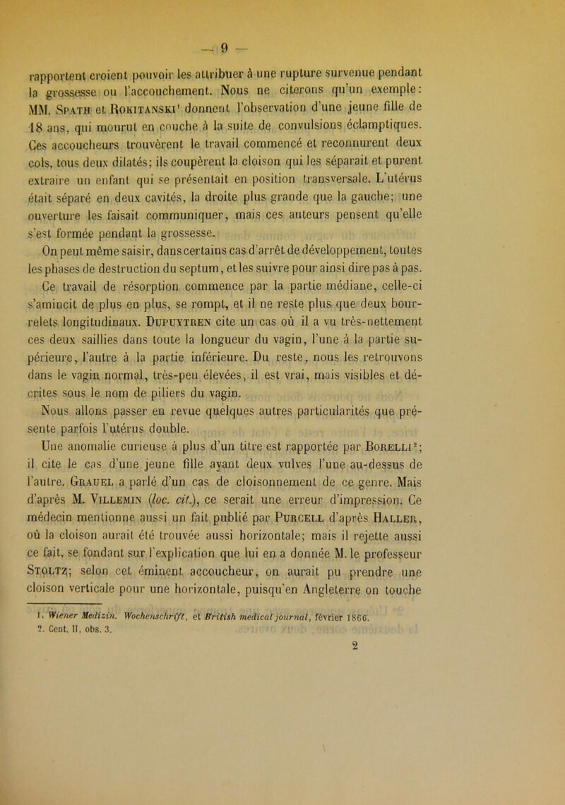 rapportent croient pouvoir les attribuer à une rupture survenue pendant la grossesse ou l’accouchement. Nous ne citerons qu’un exemple: MM. Spath et Rokitanski' donnent l’observation d’une jeune fille de 18 ans, qui mourut en couche à la suite de convulsions éclamptiques. Ces accoucheurs trouvèrent le travail commencé et reconnurent deux cols, tous deux dilatés; ils coupèrent la cloison qui les séparait et purent extraire un enfant qui se présentait en position transversale. L’utérus était séparé en deux cavités, la droite plus grande que la gauche; une ouverture les faisait communiquer, mais ces auteurs pensent qu’elle s’est formée pendant la grossesse. On peut même saisir, danscertains cas d’arrêt de développement, toutes les phases de destruction du septum, et les suivre pour ainsi dire pas à pas. Ce travail de résorption commence par la partie médiane, celle-ci s’amincit de plus en plus, se rompt, et il ne reste plus que deux bour- relets longitudinaux. Dupuytren cite un cas où il a vu très-nettement ces deux saillies dans toute la longueur du vagin, l’une à la partie su- périeure, l’autre à la partie inférieure. Du reste, nous les retrouvons dans le vagin normal, très-peu élevées, il est vrai, mois visibles et dé- crites sous le nom de piliers du vagin. Nous allons passer en revue quelques autres particularités que pré- sente parfois l’utérus double. Une anomalie curieuse à plus d’un titre est rapportée par Borelli®; il cite le cas d’une jeune fille ayant deux vulves l’une au-dessus de l’autre. Grauel a parlé d’un cas de cloisonnement de ce genre. Mais d’après M. Villemin {loc. cit)^ ce serait une erreur d’impression. Ce médecin mentionne aussi un fait publié par Purcell d’après Haller, où la cloison aurait été trouvée aussi horizontale; mais il rejette aussi ce fait, se fondant sur l’explication que lui en a donnée M. le professeur Stoltz;; selon cet éminent accoucheur, on aurait pu prendre une cloison verticale pour une horizontale, puisqu’on Angleterre on touche 1. Wiener Medizin. Wochemchrift, el Ifridsh medical journal, février 1866. 2. Cent. II, obs. 3. î \ 2