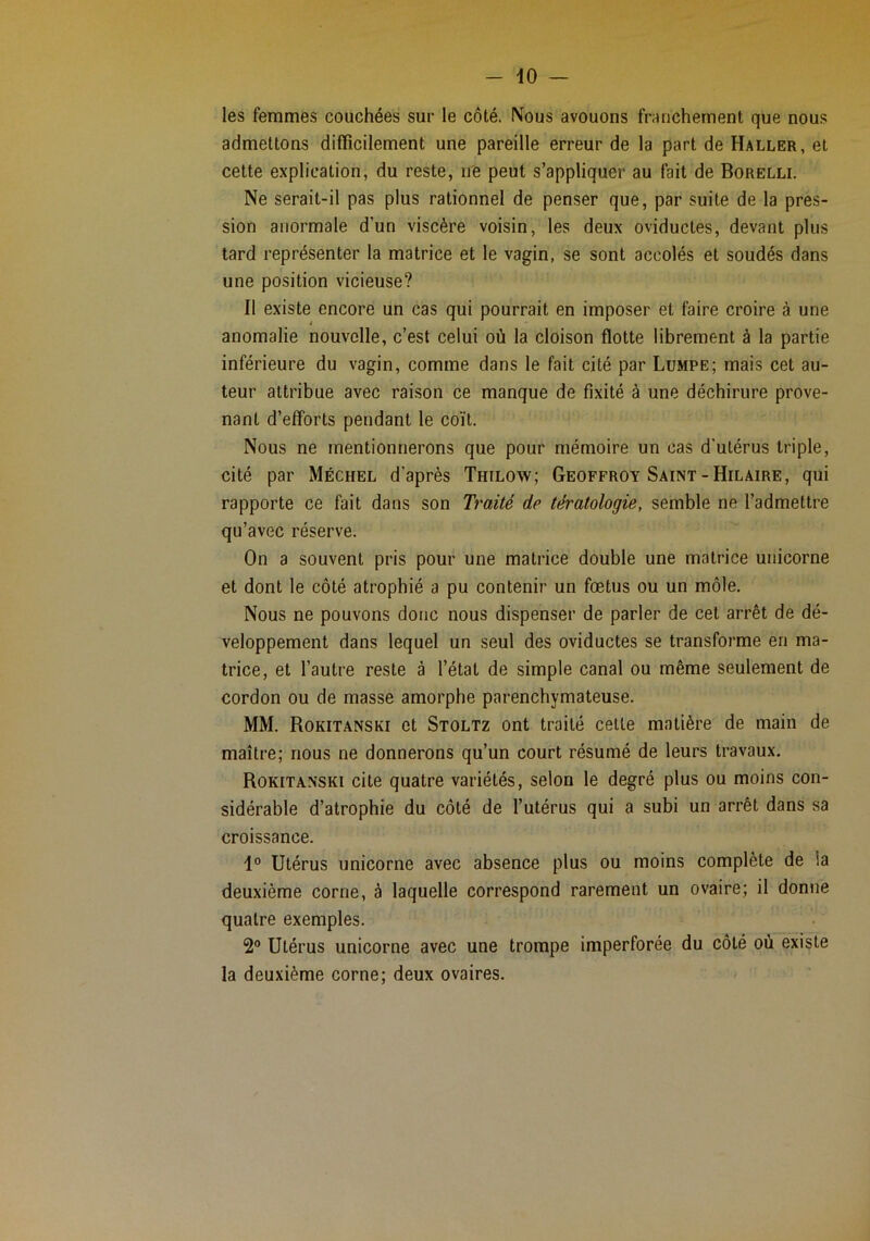 les femmes couchées sur le côté. Nous avouons franchement que nous admettons difficilement une pareille erreur de la part de Haller, et cette explication, du reste, ne peut s’appliquer au fait de Borelli. Ne serait-il pas plus rationnel de penser que, par suite de la pres- sion anormale d’un viscère voisin, les deux oviductes, devant plus tard représenter la matrice et le vagin, se sont accolés et soudés dans une position vicieuse? Il existe encore un cas qui pourrait en imposer et faire croire à une anomalie nouvelle, c’est celui où la cloison flotte librement à la partie inférieure du vagin, comme dans le fait cité par Lumpe; mais cet au- teur attribue avec raison ce manque de fixité à une déchirure prove- nant d’efforts pendant le coït. Nous ne mentionnerons que pour mémoire un cas d'utérus triple, cité par Méchel d’après Thilow; Geoffroy Saint-Hilaire, qui rapporte ce fait dans son Traité de tératologie, semble ne l’admettre qu’avec réserve. On a souvent pris pour une matrice double une matrice unicorne et dont le côté atrophié a pu contenir un fœtus ou un môle. Nous ne pouvons donc nous dispenser de parler de cet arrêt de dé- veloppement dans lequel un seul des oviductes se transforme en ma- trice, et l’autre reste à l’état de simple canal ou même seulement de cordon ou de masse amorphe parenchymateuse. MM. Rokitanski et Stoltz ont traité celle matière de main de maître; nous ne donnerons qu’un court résumé de leurs travaux. Rokitanski cite quatre variétés, selon le degré plus ou moins con- sidérable d’atrophie du côté de l’utérus qui a subi un arrêt dans sa croissance. Utérus unicorne avec absence plus ou moins complète de la deuxième corne, à laquelle correspond rarement un ovaire; il donne quatre exemples. 2® Utérus unicorne avec une trompe imperforée du côté où existe la deuxième corne; deux ovaires.