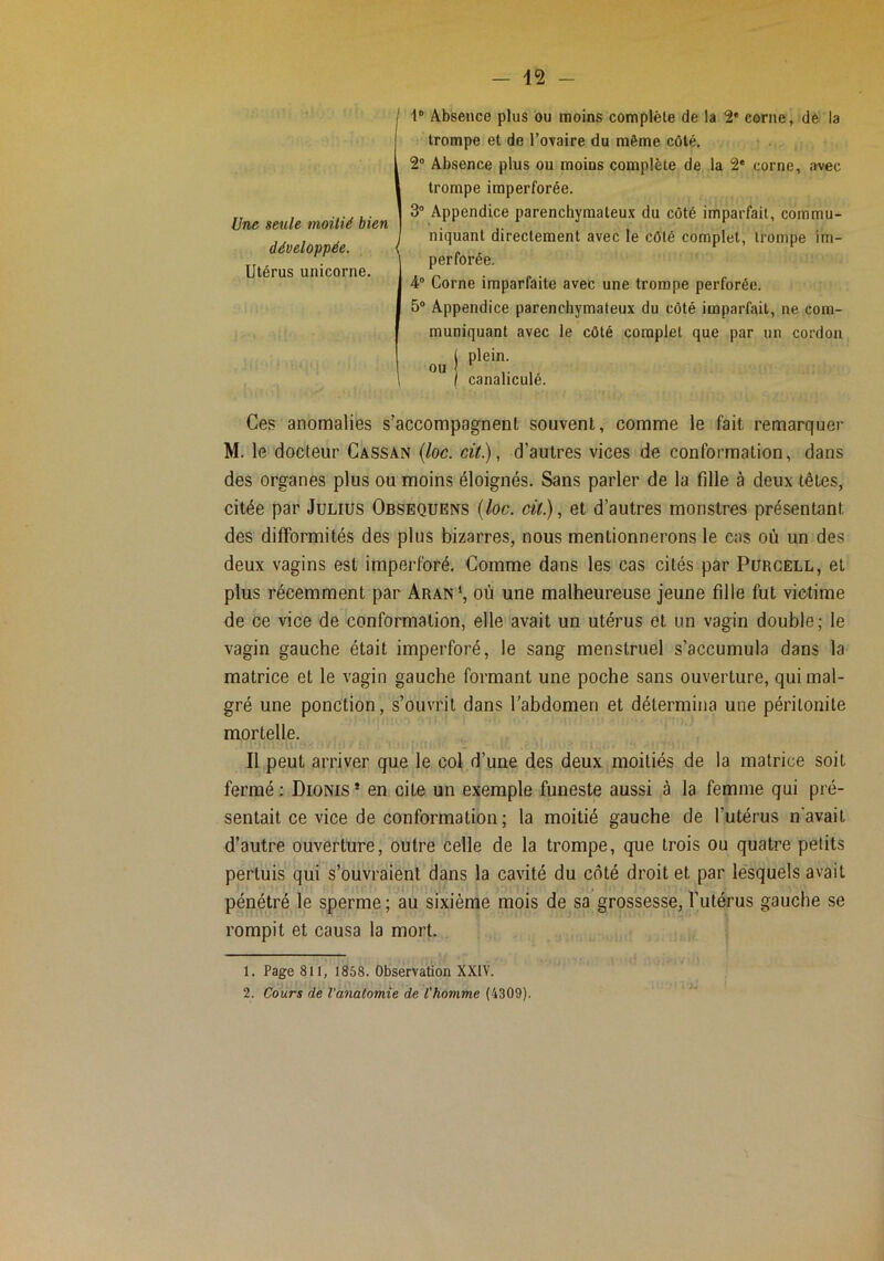j 1“ Absence plus bu moins complète de la corne, de la trompe et de Tovaire du même côté, 2® Absence plus ou moins complète de la 2* corne, avec trompe imperforée. 3® Appendice parenchymateux du côté imparfait, commu- I niquant directement avec le côté complet, trompe im- perforée. 4® Corne imparfaite avefc une trompe perforée. 5® Appendice parenchymateux du côté imparfait, ne com- muniquant avec le côté complet que par un cordon j plein. I canaliculé. Ces anomalies s’accompagnent souvent, comme le fait, remarquer M. le docteur Cassan (loc. cit), d’autres vices de conformation, dans des organes plus ou moins éloignés. Sans parler de la fille à deux têtes, citée par Julius Obsequens {loc. cit.), et d’autres monstres présentant des difformités des plus bizarres, nous mentionnerons le cas où un des deux vagins est imperforé. Comme dans les cas cités par Purcell, et plus récemment par Aran‘, où une malheureuse jeune fille fut victime de ce vice de conformation, elle avait un utérus et un vagin double ; le vagin gauche était imperforé, le sang menstruel s’accumula dans la matrice et le vagin gauche formant une poche sans ouverture, qui mal- gré une ponction, s’ouvrit dans l'abdomen et détermina une péritonite mortelle. Il peut arriver que le col d’une des deux moitiés de la matrice soit fermé ; Dionis * en cite un exemple funeste aussi à la femme qui pré- sentait ce vice de conformation ; la moitié gauche de l’utérus n'avait d’autre ouverture, outre celle de la trompe, que trois ou quatre petits pertuis qui s’ouvraient dans la cavité du côté droit et par lesquels avait pénétré le sperme ; au sixième mois de sa grossesse, l’utérus gauche se rompit et causa la mort. 1. Page 811, 1858. Observation XXIV. 2. Cours de l’anatomie de l'homme (4309). Une seule moitié bien développée. Utérus unicorne.
