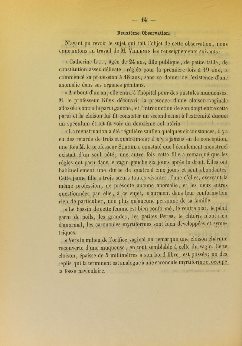 Deuxième Observation. N’ayant pu revoir le sujet qui fait l’objet de cette observation, nous empruntons au travail de M. Villemin les renseignements suivants ; « Catherine L , âgée de 24 ans, fille publique, de petite taille, de constitution assez délicate; réglée pour la première fois à 19 ans, a commencé sa profession à 18 ans, sans se douter de l’existence d’une anomalie dans ses organes génitaux. «Au bout d’un an, elle entra à l’hôpital pour des pustules muqueuses. M. le professeur Küss découvrit la présence d’une cloison vaginale adossée contre la paroi gauche, et l’introduction de son doigt entre cette paroi et la cloison lui fît constater un second canal à l’extrémité duquel un spéculum étroit fît voir un deuxième col utérin. « La menstruation a été régulière sauf en quelques circonstances, il y a eu des retards de trois et quatre mois ; il n’y a jamais eu de conception, une fois M. le professeur Strohl a constaté que l’écoulement menstruel existait d’un seul côté; une autre fois cette fille a remarqué que les règles ont paru dans le vagin gauche six jours après le droit. Elles ont habituellement une durée de quatre è cinq jours et sont abondantes. Cette jeune fille a trois sœurs toutes vivantes; l’une d’elles, exerçant la même profession, ne présente aucune anomalie, et les deux autres questionnées par elle, à ce sujet, n’auraient dans leur conformation rien de particulier, non plus qu’aucune personne de sa famille. « Le bassin de cette femme est bien conformé, le ventre plat, le pénil garni de poils, les grandes, les petites lèvres, le clitoris n’ont rien d’anormal, les caroncules myrtiformes sont bien développées et symé-, triques. «Versle milieu de l’orifice vaginal on remarque une cloison charnue recouverte d’une muqueuse, en tout semblable à celle du vagin. Cette cloison, épaisse de 5 millimètres à son bord libre, est plissée; un des replis qui la terminent est analogue à une caroncule myrtiforme et occupe la fosse naviculaire.
