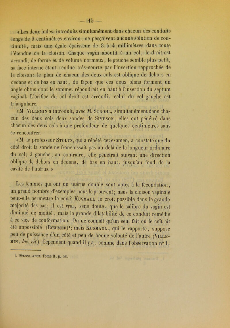 «Les deux index, introduits simultanément dans chacun des conduits longs de 9 centimètres environ, ne perçoivent aucune solution de con- tinuité, mais une égale épaisseur de 3 à 4 millimètres dans toute l’étendue de la cloison. Chaque vagin aboutit à un col, le droit est arrondi, de forme et de volume normaux, le gauche semble plus petit, sa face interne étant rendue très-courte par l’insertion rapprochée de la cloison: le plan de chacun des deux cols est oblique de dehors en dedans et de bas en haut, de façon que ces deux plans forment un angle obtus dont le sommet répondrait en haut à l’insertion du septum vaginal. L’orifice du col droit est arrondi, celui du col gauche est triangulaire. «M. ViLLEMiN a introduit, avec M. Strohl, simultanément dans cha- cun des deux cols deux sondes de Simpson; elles ont pénétré dans chacun des deux cols à une profondeur de quelques centimètres sans se rencontrer. «M. le professeur Stoltz, qui a répété cet examen, a constaté que. du côté droit la sonde ne franchissait pas au delà de la longueur ordinaire du col; à gauche, au contraire, elle pénétrait suivant une direction oblique de dehors en dedans, de bas en haut, jusqu’au fond de la cavité de l’utérus. » Les femmes qui ont un utérus double sont aptes à la fécondation, un grand nombre d’exemples nous le prouvent; mais la cloison vaginale peut-elle permettre le coït? Kusmaul le croit possible dans la grande majorité des cas; il est vrai, sans doute, que le calibre du vagin est diminué de moitié, mais la grande dilatabilité de ce conduit remédie à ce vice de conformation. On ne connaît qu’un seul fait où le coït ait été impossible (Bœhmer)'; mais Kusmaul, qui le rapporte, suppose peu de puissance d’un côté et peu de bonne volonté de l'autre (Ville- min, loc. cit). Cependant quand il y a, comme dans l’observation n® 1, 1. Observ. anat. Tome II, p. â8.