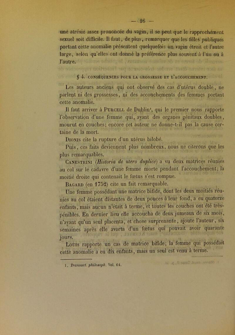 une atrésie assez prononcée du vagin, il se peut que le rapprochement sexuel soit difficile. Il faut, déplus, remarquer que les filles publiques portant cette anomalie présentent quelquefois un vagin étroit et l’autre large, selon qu’elles ont donné la préférence plus souvent à l’uii ou à l’autre. . /-m,: § 4. CONSÉQUENCES POUR LA GROSSESSE ET l’aCCOUCHEMENT. Les auteurs anciens qui ont observé des cas d’utérus double, ne parlent ni des grossesses, ni des accouchements des femmes portant cette anomalie. Il faut arriver à Purcell de Dublin*, qui le premier nous rapporte l’observation d’une femme qui', ayant des organes génitaux doubles, mourut en couches; encore pet auteur ne donne-t-il pas la cause cer- taine de la mort. Dionis cite la rupture d’un utérus bilobé. Puis, ces faits deviennent plus nombreux, nous ne citerons que les plus remarquables. Canestrini {Historia de utero duplice) a vu deux matricçs réunies au col sur le cadavre d’une femme morte pendant l’accoucheiRênt; la moitié droite qui contenait le fœtus s’est rompue. Bagard (en 1752) cite un fait remarquable. Une femme possédant une matrice bifide, dont les deux moitiés réu- nies au col étaient distantes de deux pouces à leur fond, a eu quatorze enfants, mais aucun n’était à terme, ét toutes les couches ont été très- pénibles. En dernier lieu elle accoucha de deux jumeaux de six mois, n’ayant qu’un seul placenta, et chose surprenante, ajoute 1 auteur, six semaines après elle avorta d’un fœtus qui pouvait avoir quarante . -V..: . •! îiîn'> -S L ' jours. , ! Louis rappôrte un cas de matrice bifide; la femme qui possédait cette anomalie a eu'dix enfants, mais un seul est venu à terme. 1. Transact. phüosoph. Vol. 64.