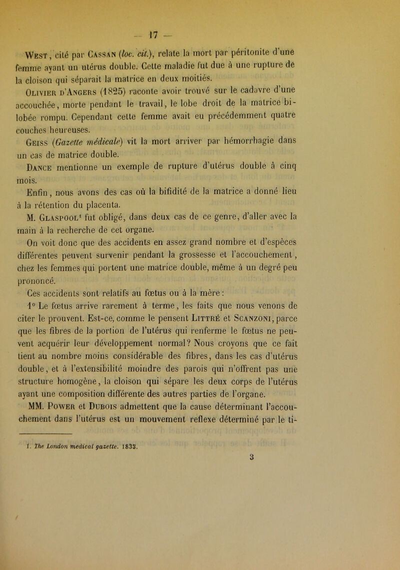 West, cilé pav Cassan {loc. cit.), relate la mort par péritonite d une femme ayant un utérus double. Cette maladie fut due à une rupture de la cloison qui séparait la matrice en deux moitiés. Olivier d’Angers (1825) raconte avoir trouvé sur le cadavre d’une accouchée, morte pendant le travail, le lobe droit de la matrice bi- lobée rompu. Cependant cette femme avait eu précédemment quatre couches heureuses. Geiss {Gazette médicale) vit la mort arriver par hémorrhagie dans un cas de matrice double. Dance mentionne un exemple de rupture d’utérus double à cinq mois. Enfin, nous avons des cas où la bifidilé de la matrice a donné lieu à la rétention du placenta. M. Glaspool* fut obligé, dans deux cas de ce genre, d’aller avec la main à la recherche de cet organe. On voit donc que des accidents en assez grand nombre et d’espèces différentes peuvent survenir pendant la grossesse et l’accouchement, chez les femmes qui portent une matrice double, même à un degré peu prononcé. Ges accidents sont relatifs au fœtus ou à la mère: 1° Le fœtus arrive rarement à terme, les faits que nous venons de citer le prouvent. Est-ce, comme le pensent Littré et Scanzoni, parce que les fibres de la portion de l’utérus qui renferme le fœtus ne peu- vent acquérir leur développement normal? Nous croyons que ce fait lient au nombre moins considérable des fibres, dans les cas d’utérus double, et à l’extensibilité moindre des parois qui n’offrent pas une structure homogène, la cloison qui sépare les deux corps de l’utérus ayant une composition différente des autres parties de l’organe. MM. Power et Dubois admettent que la cause déterminant l’accou- chement dans l’utérus est un mouvement reflexe déterminé par le ti- I. The. London medical gazette. 1833. 3