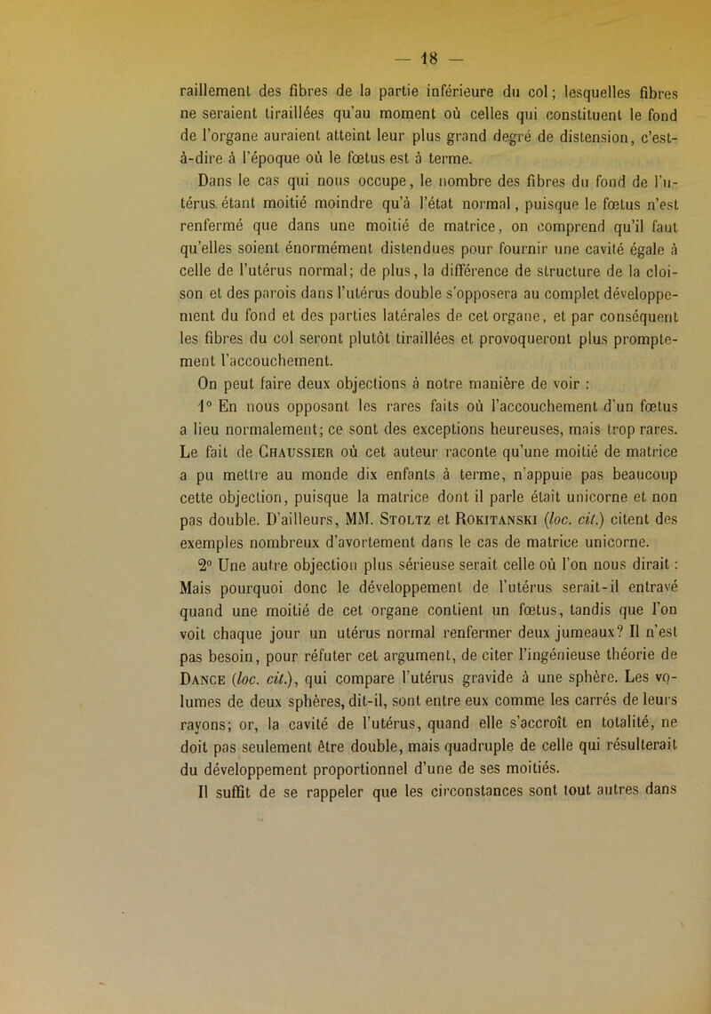 raillement des fibres de la partie inférieure du col; lesquelles fibres ne seraient tiraillées qu’au moment où celles qui constituent le fond de l’organe auraient atteint leur plus grand degré de distension, c’est- à-dire à l’époque où le fœtus est à terme. Dans le cas qui nous occupe, le nombre des fibres du fond de l’u- térus, étant moitié moindre qu’à l’état normal, puisque le fœtus n’est renfermé que dans une moitié de matrice, on comprend qu’il faut qu’elles soient énormément distendues pour fournir une cavité égale à celle de l’utérus normal; de plus, la différence de structure de la cloi- son et des parois dans l’utérus double s'opposera au complet développe- ment du fond et des parties latérales de cet organe, et par conséquent les fibres du col seront plutôt tiraillées et provoqueront plus prompte- ment l’accouchement. On peut faire deux objections à notre manière de voir : 1° En nous opposant les rares faits où l’accouchement d’un fœtus a lieu normalement; ce sont des exceptions heureuses, mais trop rares. Le fait de Chaussier où cet auteur raconte qu’une moitié de matrice a pu mettre au monde dix enfants à terme, n’appuie pas beaucoup cette objection, puisque la matrice dont il parle était unicorne et non pas double. D’ailleurs, MM. Stoltz et Rokitanski {loc. cit.) citent des exemples nombreux d’avortement dans le cas de matrice unicorne. 2° Une autre objection plus sérieuse serait celle où l’on nous dirait : Mais pourquoi donc le développement de l’utérus serait-il entravé quand une moitié de cet organe contient un fœtus, tandis que l’on voit chaque jour un utérus normal renfermer deux jumeaux? Il n’est pas besoin, pour réfuter cet argument, de citer l’ingénieuse théorie de Dance (loc. cil)., qui compare l’utérus gravide à une sphère. Les vo- lumes de deux sphères, dit-il, sont entre eux comme les carrés de leurs rayons; or, la cavité de l’utérus, quand elle s’accroît en totalité, ne doit pas seulement être double, mais quadruple de celle qui résulterait du développement proportionnel d’une de ses moitiés. Il suffît de se rappeler que les circonstances sont tout autres dans