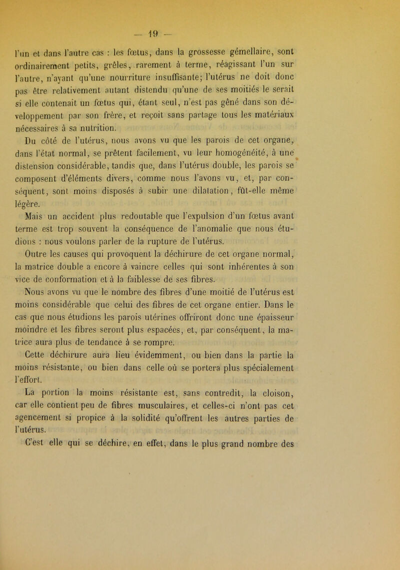 l’iin et dans l’antre cas : les fœtus, dans la grossesse gémellaire, sont ordinairement petits, grêles, rarement à terme, réagissant l’un sur l’autre, n’ayant qu’une nourriture insuffisante; l’utérus ne doit donc pas être relativement autant distendu qu’une de ses moitiés le serait si elle contenait un fœtus qui, étant seul, n’est pas gêné dans son dé- veloppement par son frère, et reçoit sans partage tous les matériaux- nécessaires à sa nutrition. Du côté de l’utérus, nous avons vu que les parois de cet organe, dans l’état normal, se prêtent facilement, vu leur homogénéité, à uné^ distension considérable, tandis que, dans l’utérus double, les parois se composent d’éléments divers, comme nous l’avons vu, et, par con- séquent, sont moins disposés à subir une dilatation, fût-elle même légère. Mais un accident plus redoutable que l’expulsion d’un fœtus avant terme est trop souvent la conséquence de l’anomalie que nous étu- dions : nous voulons parler de la rupture de l'utérus. Outre les causes qui provoquent la déchirure de cet organe normal, la matrice double a encore à vaincre celles qui sont inhérentes à son vice de conformation et à la faiblesse de ses fibres. Nous avons vu que le nombre des fibres d’une moitié de l’utérus est moins considérable que celui des fibres de cet organe entier. Dans le cas que nous étudions les parois utérines offriront donc une épaisseur moindre et les fibres seront plus espacées, et, par conséquent, la ma- trice aura plus de tendance à se rompre. Cette déchirure aura lieu évidemment, ou bien dans la partie la moins résistante, ou bien dans celle où se portera plus spécialement l’effort. La portion la moins résistante est, sans contredit, la cloison, car elle contient peu de fibres musculaires, et celles-ci n’ont pas cet agencement si propice à la solidité qu’offrent les autres parties de l’utérus. C’est elle qui se déchire, en effet, dans le plus grand nombre des