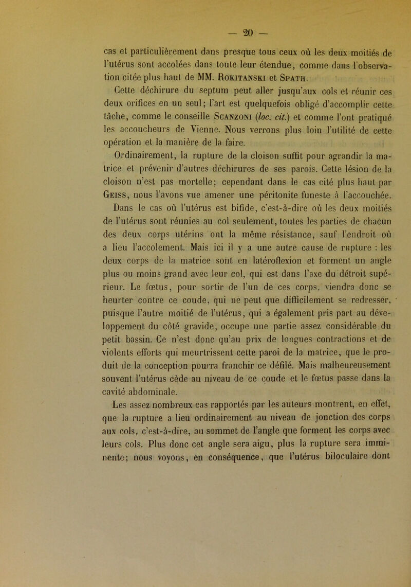 cas et particulièrement dans presque tous ceux où les deux moitiés de l’utérus sont accolées dans toute leur étendue, comme dans l'observa- tion citée plus haut de MM. Rokitanski et Spath. Celte déchirure du septum peut aller jusqu’aux cols et réunir ces deux orifices en un seul ; l’art est quelquefois obligé d’accomplir celte lâche, comme le conseille Scanzoni {loc. cit.) et comme l’ont pratiqué les accoucheurs de Vienne. Nous verrons plus loin l’utilité de cette opération et la manière de la faire. Ordinairement, la rupture de la cloison suffit pour agrandir la ma- trice et prévenir d’autres déchirures de ses parois. Cette lésion de la cloison n’est pas mortelle; cependant dans le cas cité plus haut par Geiss, nous l’avons vue amener une péritonite funeste à l’accouchée. Dans le cas où l’utérus est bifide, c’est-à-dire où les deux moitiés de l’utérus sont réunies au col seulement, toutes les parties de chacun des deux corps utérins ont la même résistance, sauf l’endroit où a lieu l’accolement. Mais ici il y a une autre cause de rupture : les deux corps de la matrice sont en latéroflexion et forment un angle plus ou moins grand avec leur col, qui est dans l’axe du détroit supé- rieur. Le fœtus, pour sortir de l’un de ces corps, viendra donc se heurter contre ce coude, qui ne peut que difficilement se redresser, puisque l’autre moitié de l’utérus, qui a également pris part au déve- loppement du côté gravide, occupe une partie assez considérable du petit bassin. Ce n’est donc qu’au prix de longues contractions et de violents efforts qui meurtrissent cette paroi de la matrice, que le pro- duit de la conception pourra franchir ce défilé. Mais malheureusement souvent l’utérus cède au niveau de ce coude et le fœtus passe dans la cavité abdominale. Les assez nombreux cas rapportés par les auteurs montrent, en effet, que la rupture a lieu ordinairement au niveau de jonction des corps aux cols, c’est-à-dire, au sommet de l’angle que forment les corps avec leurs cols. Plus donc cet angle sera aigu, plus la rupture sera immi- nente; nous voyons, en conséquence, que l’utérus biloculaire dont