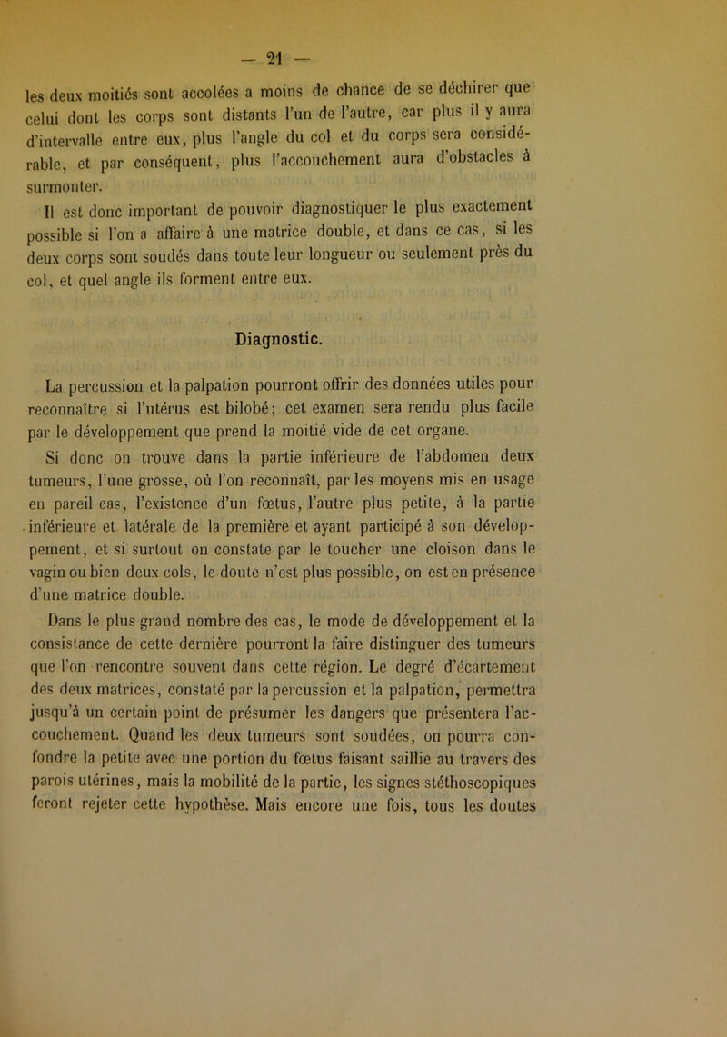 les deux moitiés sont accolées a moins de chance de se déchirer que celui dont les corps sont distants l’un de l’autre, car plus il y aura d’intervalle entre eux, plus l’angle du col et du corps sera considé- rable, et par conséquent, plus l’accouchement aura d’obstacles à surmonter. Il est donc important de pouvoir diagnostiquer le plus exactement possible si l’on a affaire à une matrice double, et dans ce cas, si les deux corps sont soudés dans toute leur longueur ou seulement près du col, et quel angle ils forment entre eux. Diagnostic. La percussion et la palpation pourront offrir des données utiles pour reconnaître si l’utérus est bilobé; cet examen sera rendu plus facile par le développement que prend la moitié vide de cet organe. Si donc on trouve dans la partie inférieure de l’abdomen deux tumeurs, l’une grosse, où l’on reconnaît, par les moyens mis en usage en pareil cas, l’existence d’un fœtus, l’autre plus petite, à la partie inférieure et latérale de la première et ayant participé à son dévelop- pement, et si surtout on constate par le toucher une cloison dans le vagin ou bien deux cols, le doute n’est plus possible, on est en présence d’une matrice double. Dans le plus grand nombre des cas, le mode de développement et la consistance de cette dernière pouiTont la faire distinguer des tumeurs que l’on rencontre souvent dans cette région. Le degré d’écartement des deux matrices, constaté par la percussion et la palpation, permettra jusqu’à un certain point de présumer les dangers que présentera l’ac- couchement. Quand les deux tumeurs sont soudées, on pourra con- fondre la petite avec une portion du fœtus faisant saillie au travers des parois utérines, mais la mobilité de la partie, les signes stéthoscopiques feront rejeter cette hypothèse. Mais encore une fois, tous les doutes