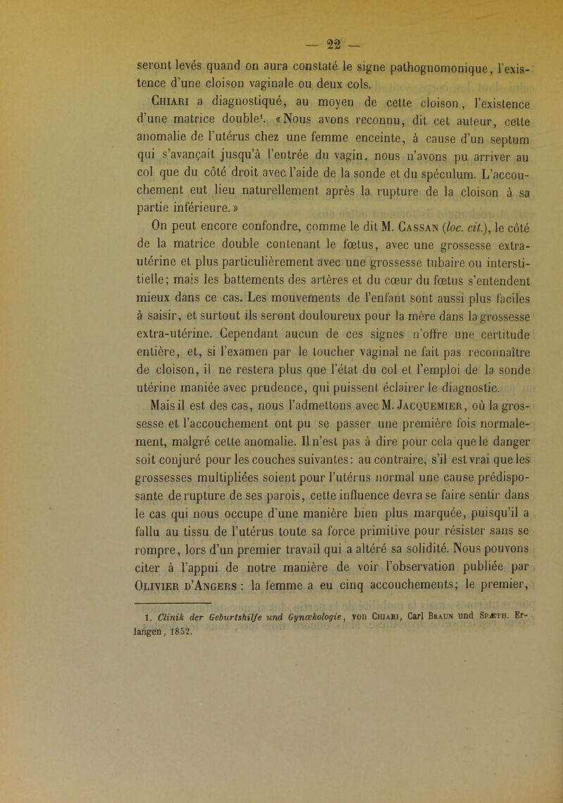 seront levés quand on aura constaté le signe pathognomonique, l’exis- tence d’une cloison vaginale ou deux cols. Chiari a diagnostiqué, au moyen de cette cloison, l’existence d’une matrice double*. «Nous avons reconnu, dit cet auleur, cette anomalie de l’utérus chez une femme enceinte, à cause d’un septum qui s’avançait jusqu’à l’entrée du vagin, nous n’avons pu arriver au col que du côté droit avec l’aide de la sonde et du spéculum. L’accou- chement eut lieu naturellement après la rupture de la cloison à sa partie inférieure.» On peut encore confondre, comme le dit M. Cassan {loc. cü.), le côté de la matrice double contenant le fœtus, avec une grossesse extra- utérine et plus particulièrement avec une grossesse tubaire ou intersti- tielle; mais les battements des artères et du cœur du fœtus s’entendent mieux dans ce cas. Les mouvements de l’enfant sont aussi plus faciles à saisir, et surtout ils seront douloureux pour la mère dans la grossesse extra-utérine. Cependant aucun de ces signes n'offre une certitude entière, et, si l’examen par le toucher vaginal ne fait pas reconnaître de cloison, il ne restera plus que l’état du col et l’emploi de la sonde utérine maniée avec prudence, qui puissent éclairer le diagnostic. Mais il est des cas, nous l’admettons avecM. Jacqüemier, où la gros- sesse et l’accouchement ont pu se passer une première fois normale- ment, malgré cette anomalie. Il n’est pas à dire pour cela que le danger soit conjuré pour les couches suivantes: au contraire, s’il est vrai queles grossesses multipliées soient pour l’utérus normal une cause prédispo- sante de rupture de ses parois, cette inffuence devra se faire sentir dans le cas qui nous occupe d’une manière bien plus marquée, puisqu’il a fallu au tissu de l’utérus toute sa force primitive pour résister sans se rompre, lors d’un premier travail qui a altéré sa solidité. Nous pouvons citer à l’appui de notre manière de voir l’observation publiée par Olivier d’Angers: la femme a eu cinq accouchements; le premier, 1. Clinik der Geburtshilfe und Gynœkologie, von Chiari, Cari Braun und Spæth. Er- langen, 1852.