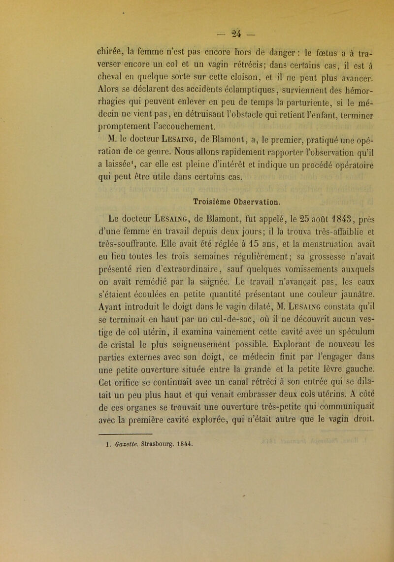 — *24 — chirée, la femme n’est pas encore hors de danger : le fœtus a à tra- verser encore un col et un vagin rétrécis; dans certains cas, il est à cheval en quelque sorte sur cette cloison, et il ne peut plus avancer. Alors se déclarent des accidents éclamptiques, surviennent des hémor- rhagies qui peuvent enlever en peu de temps la parturiente, si le mé- decin ne vient pas, en détruisant l’obstacle qui relient l’enfant, terminer promptement l’accouchement. M. le docteur Lesaing, de Blamont, a, le premier, pratiqué une opé- ration de ce genre. Nous allons rapidement rapporter l’observation qu’il a laissée*, car elle est pleine d’intérêt et indique un procédé opératoire qui peut être utile dans certains cas. Troisième Observation. Le docteur Lesaing, de Blamont, fut appelé, le 25 août 1843, près d’une femme en travail depuis deux jours; il la trouva très-affaiblie et très-souffrante. Elle avait été réglée à 15 ans, et la menstruation avait eu lieu toutes les trois semaines régulièrement; sa grossesse n’avait présenté rien d’extraordinaire, sauf quelques vomissements auxquels on avait remédié par la saignée. Le travail n’avançait pas, les eaux s’étaient écoulées en petite quantité présentant une couleur jaunâtre. Ayant introduit le doigt dans le vagin dilaté, M. Lesaing constata qu’il se terminait en haut par un cul-de-sac, où il ne découvrit aucun ves- tige de col utérin, il examina vainement cette cavité avec un spéculum de cristal le plus soigneusement possible. Explorant de nouveau les parties externes avec son doigt, ce médecin finit par l’engager dans une petite ouverture située entre la grande et la petite lèvre gauche. Cet orifice se continuait avec un canal rétréci à son entrée qui se dila- tait un peu plus haut et qui venait embrasser deux cols utérins. A côté de ces organes se trouvait une ouverture très-petite qui communiquait avec la première cavité explorée, qui n’était autre que le vagin droit. 1. Gazette. Strasbourg. 1844.