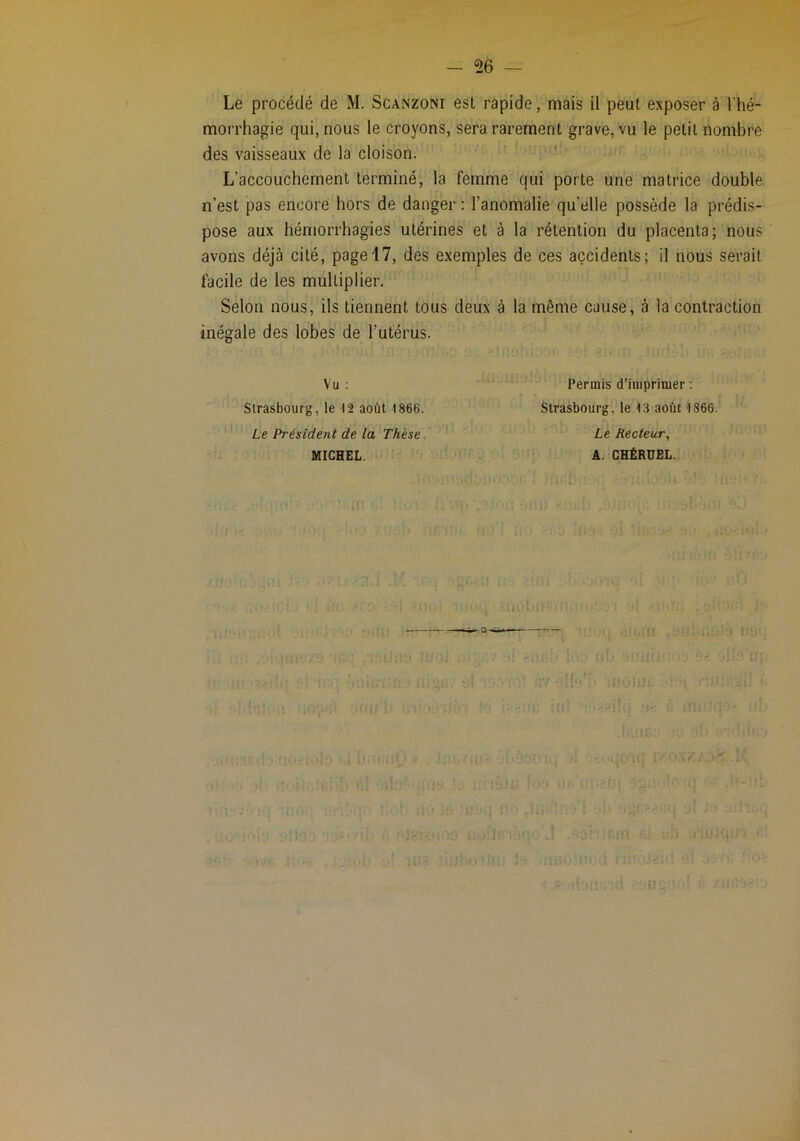 Le procédé de M. Sganzoni est rapide, mais il peut exposer à l'hé- morrhagie qui, nous le croyons, sera rarement grave, vu le petit nombre des vaisseaux de la cloison. L’accouchement terminé, la femme qui porte une matrice double n’est pas encore hors de danger : l’anomalie quelle possède la prédis- pose aux hémorrhagies utérines et à la rétention du placenta; nous avons déjà cité, page 17, des exemples de ces accidents; il nous serait facile de les multiplier. Selon nous, ils tiennent tous deux à la même cause, à la contraction inégale des lobes de l’utérus. Vu : Strasbourg, le 12 août 1866. Le Président de la Thèse, MICHEL. Permis d’imprimer ; Strasbourg, le 13 août 1866. Le Recteur,, A. CHËRÜEL.