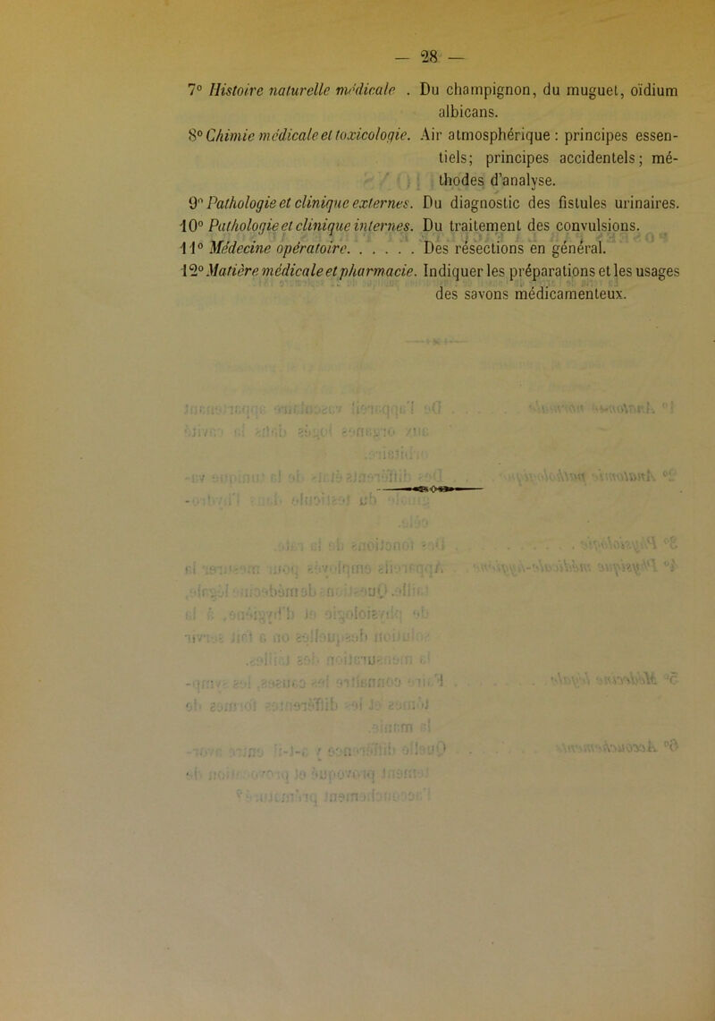 7° Histoire naturelle médicale . Du champignon, du muguet, oïdium albicans. Chimie médicale et toxicologie. Air atmosphérique ; principes essen- tiels; principes accidentels; mé- thodes d’analyse. Pathologie et clinique externes. Du diagnostic des fistules urinaires. Pathologie et clinique internes. Du traitement des convulsions. 11® Me'decine opératoire Des résections en général. 12® Matière médicale et pharmacie. Indiquer les préparations et les usages des savons médicamenteux. ! )'l U '■ '< '1^ Mi.- : *î*.' ••tT