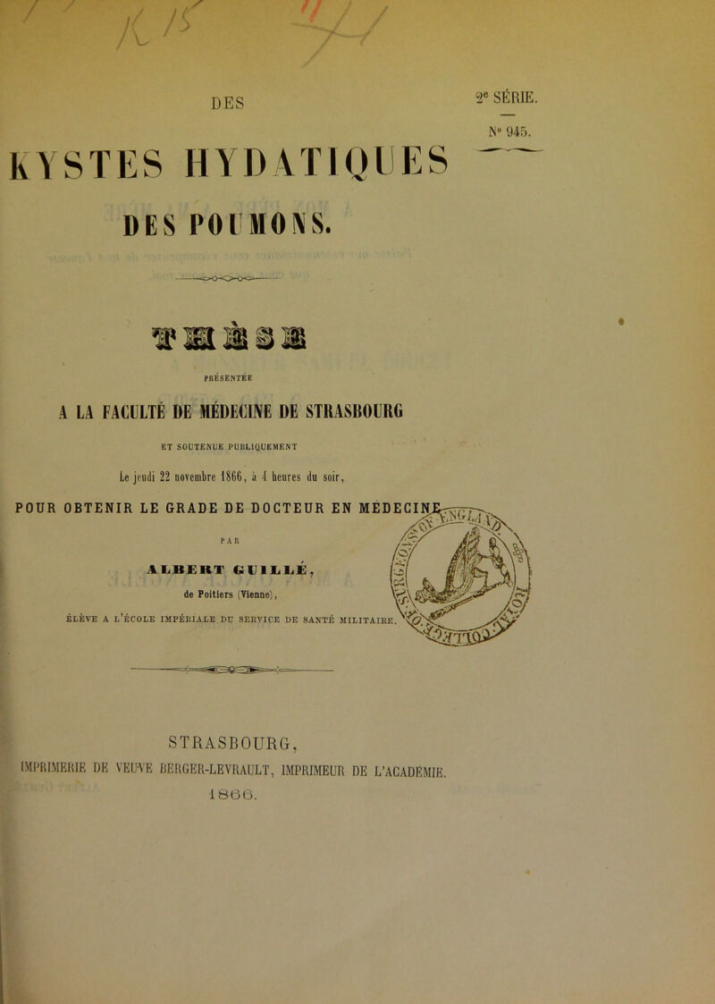 KYSTES HYDYTIODES DES POIMONS. PRÉSENTÉE A LA FACULTÉ DE MÉDECINE DE STRASBOURG ET SOUTENUE PUBLIQUEMENT Le jeudi 22 novembre 1866, à 4 heures du soir, POUR OBTENIR LE GRADE DE DOCTEUR EN MÉDECINE^ PAR AI.BERT GUlIiliE, de Poitiers (Vienne), ÉLÈVE A l’école impériale DU SERVICE DE SANTÉ MILITAIRE X; ■ X-ÿ;. STRASBOURG, IMPRIMKlilE DK VEU-VE DERGER-LEVRAULT, IMPRIMEUR DE L’ACADEMIE. 1866.