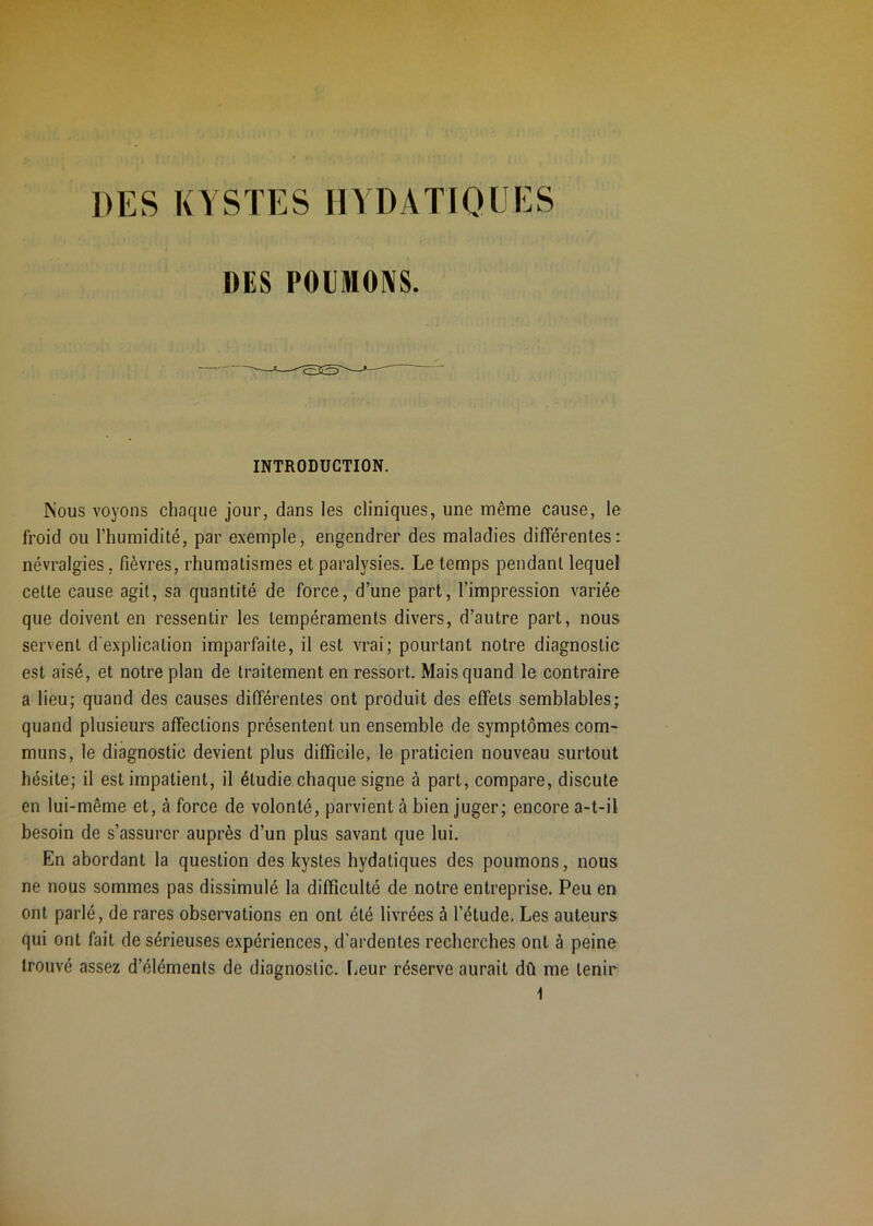 DES KYSTES HYDATIOUKS DES POIMOIVS. INTRODUCTION. Nous voyons chaque jour, dans les cliniques, une même cause, le froid ou l’humidité, par exemple, engendrer des maladies différentes: névralgies, fièvres, rhumatismes et paralysies. Le temps pendant lequel cette cause agit, sa quantité de force, d’une part, l’impression variée que doivent en ressentir les tempéraments divers, d’autre part, nous servent d'explication imparfaite, il est vrai; pourtant notre diagnostic est aisé, et notre plan de traitement en ressort. Mais quand le contraire a lieu; quand des causes différentes ont produit des effets semblables; quand plusieurs affections présentent un ensemble de symptômes com- muns, le diagnostic devient plus difficile, le praticien nouveau surtout hésite; il est impatient, il étudie chaque signe à part, compare, discute en lui-même et, à force de volonté, parvient à bien juger; encore a-t-il besoin de s’assurer auprès d’un plus savant que lui. En abordant la question des kystes hydatiques des poumons, nous ne nous sommes pas dissimulé la difficulté de notre entreprise. Peu en ont parlé, de rares observations en ont été livrées à l’étude. Les auteurs qui ont fait de sérieuses expériences, d'ardentes recherches ont à peine trouvé assez d’éléments de diagnostic. liCur réserve aurait dû me tenir