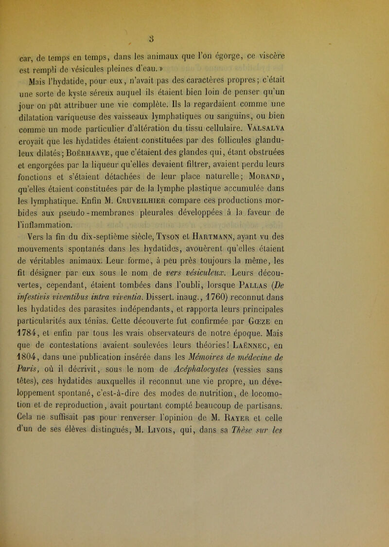 car, de temps en temps, dans les animaux que l’on égorge, ce viscère est rempli de vésicules pleines d’eau, d Mais riiydatide, pour eux, n’avait pas des caractères propres; c'était une sorte de kyste séreux auquel ils étaient bien loin de penser qu’un jour on pût attribuer une vie complète. Ils la regardaient comme une dilatation variqueuse des vaisseaux lymphatiques ou sanguins, ou bien comme un mode particulier d’altération du tissu cellulaire. Valsalya croyait que les hydatides étaient constituées par des follicules glandu- leux dilatés; BoërhaaVE, que c’étaient des glandes qui, étant obstruées et engorgées par la liqueur qu’elles devaient filtrer, avaient perdu leurs fonctions et s’étaient détachées de leur place naturelle; Morand, qu’elles étaient constituées par de la lymphe plastique accumulée dans les lymphatique. Enfin M. Cruveilhier compare ces productions mor- bides aux pseudo-membranes pleurales développées à la faveur de l’inflammation. Vers la fin du dix-septième siècle, Tyson et Hartmann, ayant vu des mouvements spontanés dans les hydatides, avouèrent qu’elles étaient de véritables animaux. Leur forme, à peu près toujours la même, les fit désigner par eux sous le nom de vers vésiculeux. Leurs décou- vertes, cependant, étaient tombées dans l’oubli, lorsque Parlas {De mfestivis viventibus intra viventia. Dissert, inaug., 1760) reconnut dans les hydatides des parasites indépendants, et rapporta leurs principales particularités aux ténias. Cette découverte fut confirmée par Gœze en 1784, et enfin par tous les vrais observateurs de notre époque. Mais que de contestations avaient soulevées leurs théories! Laënnec, en 1804, dans une publication insérée dans les Mémoires de médecine de Paris, où il décrivit, sous le nom de Acéphalocystes (vessies sans têtes), ces hydatides auxquelles il reconnut une vie propre, un déve- loppement spontané, c’est-à-dire des modes de nutrition, de locomo- tion et de reproduction, avait pourtant compté beaucoup de partisans. Cela ne suffisait pas pour renverser l’opinion de M. Rayer et celle