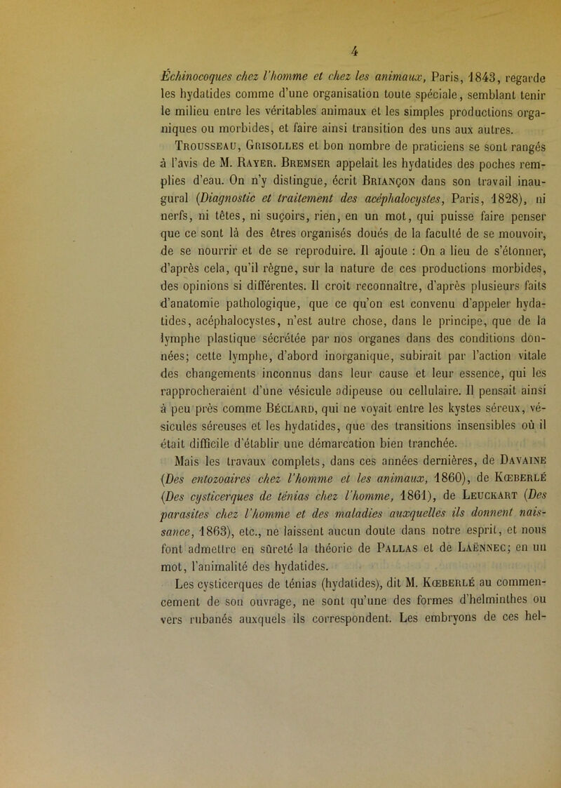 Échinocoques chez l’homme et chez les animaux, Paris, i843, regarde les hydalides comme d’une organisation toute spéciale, semblant tenir le milieu entre les véritables animaux et les simples productions orga- niques ou morbides, et faire ainsi transition des uns aux autres. Trousseau, Grisolles et bon nombre de praticiens se sont rangés à l’avis de M. Rayer. Bremser appelait les hydatides des poches rem- plies d’eau. On n’y distingue, écrit Briançon dans son travail inau- gural {Diagnostic et traitement des acéphalocijstes, Paris, -1828), ni nerfs, ni têtes, ni suçoirs, rien, en un mot, qui puisse faire penser que ce sont là des êtres organisés doués de la faculté de se mouvoir, de se nourrir et de se reproduire. Il ajoute : On a lieu de s’étonner, d’après cela, qu’il règne, sur la nature de ces productions morbides, des opinions si différentes. Il croit reconnaître, d’après plusieurs faits d’anatomie pathologique, que ce qu’on est convenu d’appeler hyda- tides, acéphalocystes, n’est autre chose, dans le principe, que de la lymphe plastique sécrétée par nos organes dans des conditions don- nées; cette lymphe, d’abord inorganique, subirait par l’action vitale des changements inconnus dans leur cause et leur essence, qui les rapprocheraient d’une vésicule adipeuse ou cellulaire. Il pensait ainsi à peu près comme Béclard, qui ne voyait entre les kystes séreux, vé- sicules séreuses et les hydatides, que des transitions insensibles où il était difficile d’établir une démarcation bien tranchée. Mais les travaux complets, dans ces années dernières, de Davaine {Des entozoaires chez l'homme et les animaux, 1860), de Kœberlé {Des cysticerques de ténias chez l’homme, 1861), de Leuckart {Des parasites chez l’homme et des maladies auxquelles ils donnent nais- sance, 1863), etc., ne laissent aucun doute dans notre esprit, et nous font admettre en sûreté la théorie de Pallas et de Laënnec; en un mot, l’animalité des hydatides. Les cysticerques de ténias (hydatides), dit M. Kœberlé au commen- cement de son ouvrage, ne sont qu’une des formes d’helminthes ou vers rubanés auxquels ils correspondent. Les embryons de ces hel-