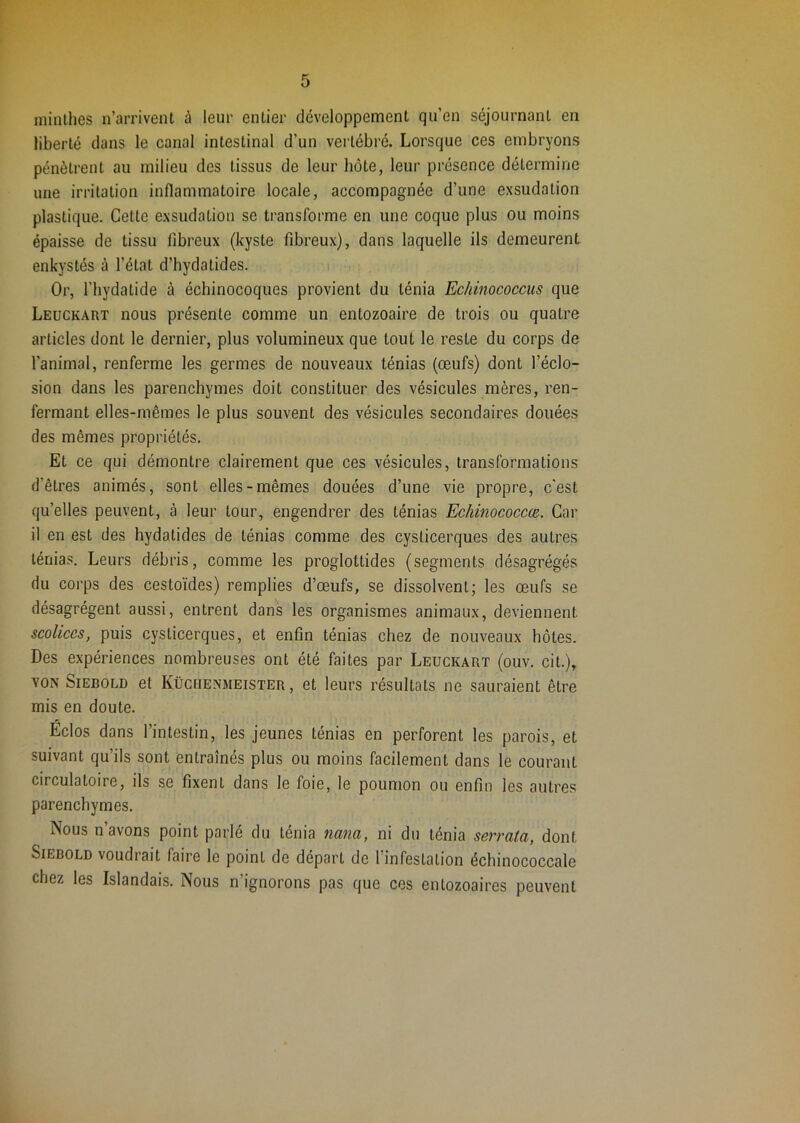 r 5 minlhes n’arrivent à leur entier développement qu’en séjournant en liberté dans le canal intestinal d’un vertébré. Lorsque ces embryons pénètrent au milieu des tissus de leur hôte, leur présence détermine une irritation inflammatoire locale, accompagnée d’une exsudation plastique. Cette exsudation se transforme en une coque plus ou moins épaisse de tissu fibreux (kyste fibreux), dans laquelle ils demeurent enkystés à l’état d’hydatides. Or, riiydatide à échinocoques provient du ténia Echinococcus que Leuckart nous présente comme un entozoaire de trois ou quatre articles dont le dernier, plus volumineux que tout le reste du corps de l’animal, renferme les germes de nouveaux ténias (œufs) dont l’éclo- sion dans les parenchymes doit constituer des vésicules mères, ren- fermant elles-mêmes le plus souvent des vésicules secondaires douées des mêmes propriétés. Et ce qui démontre clairement que ces vésicules, transformations d’êtres animés, sont elles-mêmes douées d’une vie propre, c'est qu’elles peuvent, à leur tour, engendrer des ténias Echinococcœ. Car il en est des hydatides de ténias comme des cysticerques des autres ténias. Leurs débris, comme les proglottides (segments désagrégés du corps des cestoïdes) remplies d’œufs, se dissolvent; les œufs se désagrègent aussi, entrent dans les organismes animaux, deviennent scolices, puis cysticerques, et enfin ténias chez de nouveaux hôtes. Des expériences nombreuses ont été faites par Leuckart (ouv. cit.), VON SiEBOLD et Küchenmeister , et leurs résultats ne sauraient être mis en doute. Éclos dans l’intestin, les jeunes ténias en perforent les parois, et suivant qu’ils sont entraînés plus ou moins facilement dans le courant circulatoire, ils se fixent dans le foie, le poumon ou enfin les autres parenchymes. Nous n’avons point parlé du ténia nana, ni du ténia serrata, dont SiEBOLD voudrait faire le point de départ de l’infestation échinococcale chez les Islandais. Nous n’ignorons pas que ces enlozoaires peuvent