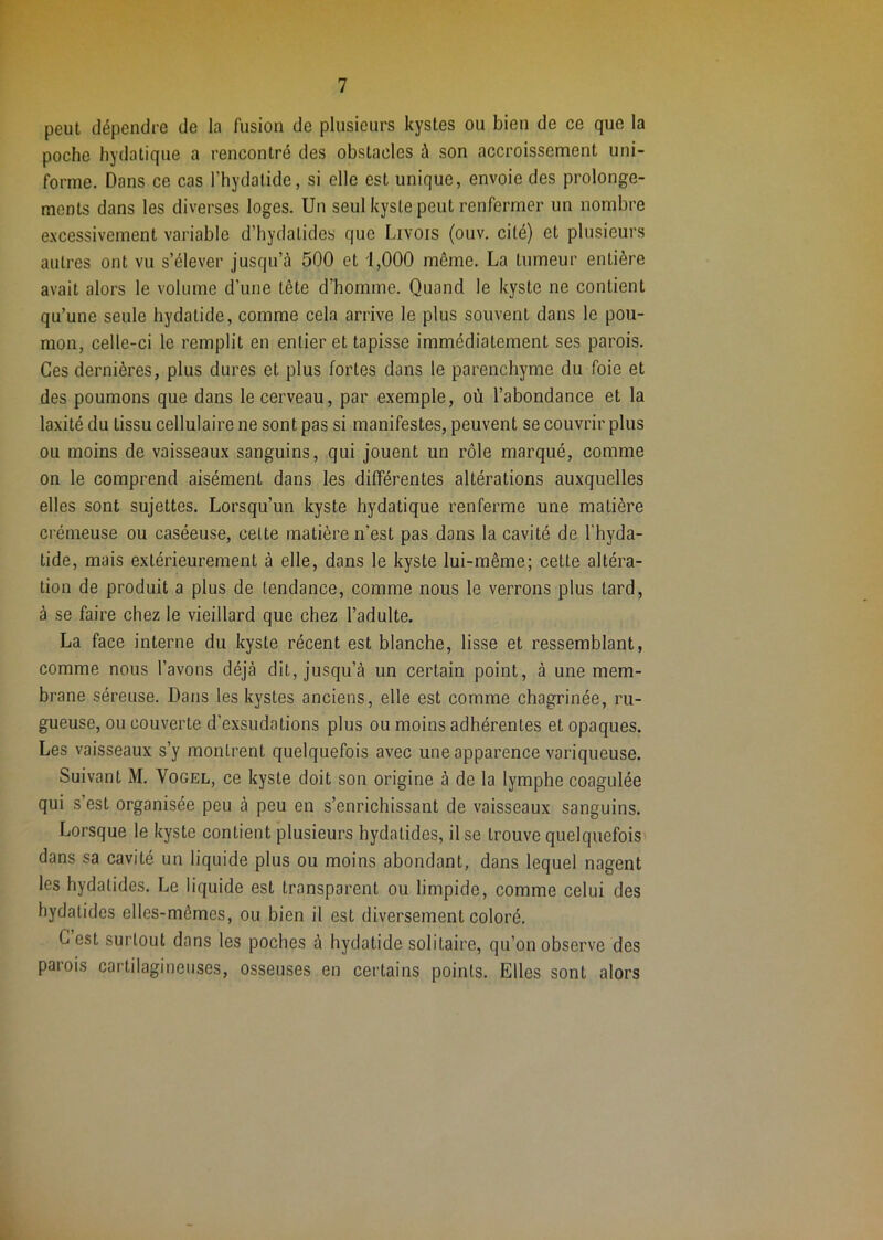 peut dépendre de la fusion de plusieurs kystes ou bien de ce que la poche hydatique a rencontré des obstacles à son accroissement uni- forme. Dans ce cas l’hydalide, si elle est unique, envoie des prolonge- ments dans les diverses loges. Un seul kyste peut renfermer un nombre e.xcessivement variable d’hydatides que Livois (ouv. cité) et plusieurs autres ont vu s’élever jusqu’à 500 et 1,000 même. La tumeur entière avait alors le volume d’une tête d’homme. Quand le kyste ne contient qu’une seule liydatide, comme cela arrive le plus souvent dans le pou- mon, celle-ci le remplit en entier et tapisse immédiatement ses parois. Ces dernières, plus dures et plus fortes dans le parenchyme du foie et des poumons que dans le cerveau, par exemple, où l’abondance et la laxité du tissu cellulaire ne sont pas si manifestes, peuvent se couvrir plus ou moins de vaisseaux sanguins, qui jouent un rôle marqué, comme on le comprend aisément dans les différentes altérations auxquelles elles sont sujettes. Lorsqu’un kyste hydatique renferme une matière crémeuse ou caséeuse, cette matière n’est pas dans la cavité de l'hyda- tide, mais extérieurement à elle, dans le kyste lui-même; cette altéra- tion de produit a plus de tendance, comme nous le verrons plus tard, à se faire chez le vieillard que chez l’adulte. La face interne du kyste récent est blanche, lisse et ressemblant, comme nous l’avons déjà dit, jusqu’à un certain point, à une mem- brane séreuse. Dans les kystes anciens, elle est comme chagrinée, ru- gueuse, ou couverte d’exsudations plus ou moins adhérentes et opaques. Les vaisseaux s’y montrent quelquefois avec une apparence variqueuse. Suivant M. Vogel, ce kyste doit son origine à de la lymphe coagulée qui s’est organisée peu à peu en s’enrichissant de vaisseaux sanguins. Lorsque le kyste contient plusieurs hydatides, il se trouve quelquefois dans sa cavité un liquide plus ou moins abondant, dans lequel nagent les hydatides. Le liquide est transparent ou limpide, comme celui des hydatides elles-mêmes, ou bien il est diversement coloré. G est surtout dans les poches à hydatide solitaire, qu’on observe des parois cartilagineuses, osseuses en certains points. Elles sont alors