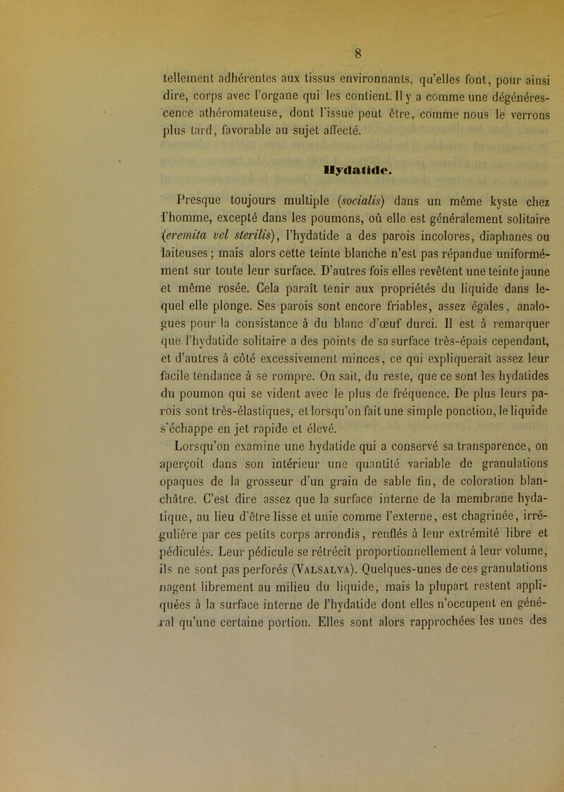 tellement adhérentes aux tissus environnants, quelles font, pour ainsi dire, corps avec l’organe qui les contient. 11 y a comme une dégénéres- cence athéromateuse, dont l'issue peut être, comme nous le verrons plus lard, favorable au sujet affecté. Presque toujours multiple (socialis) dans un même kyste chez l’homme, excepté dans les poumons, où elle est généralement solitaire (eremùa vel sterilis), l’hydatide a des parois incolores, diaphanes ou laiteuses ; mais alors cette teinte blanche n’est pas répandue uniformé- ment sur toute leur surface. D’autres fois elles revêtent une teinte jaune et même rosée. Cela paraît tenir aux propriétés du liquide dans le- quel elle plonge. Ses parois sont encore friables, assez égales, analo- gues pour la consistance à du blanc d’œuf durci. 11 est à remarquer que l’hydatide solitaire a des points de sa surface très-épais cependant, et d’autres à côté excessivement minces, ce qui expliquerait assez leur facile tendance à se rompre. On sait, du reste, que ce sont les hydalides du poumon qui se vident avec le plus de fréquence. De plus leurs pa- rois sont très-élastiques, et lorsqu’on fait une simple ponction, le liquide s'échappe en jet rapide et élevé. Lorsqu’on examine une hydalide qui a conservé sa transparence, on aperçoit dans son intérieur une quantité variable de granulations opaques de la grosseur d’un grain de sable fin, de coloration blan- châtre. C’est dire assez que la surface interne de la membrane hyda- tique, au lieu d'être lisse et unie comme l’externe, est chagrinée, irré- gulière par ces petits corps arrondis, renflés à leur extrémité libre et pédiculés. Leur pédicule se rétrécit proportionnellement à leur volume, ils ne sont pas perforés (Valsalva). Quelques-unes de ces granulations nagent librement au milieu du liquide, mais la plupart restent appli- quées à la surface interne de l’hydalide dont elles n’occupent en géné- 3’al qu’une certaine portion. Elles sont alors rapprochées les unes des