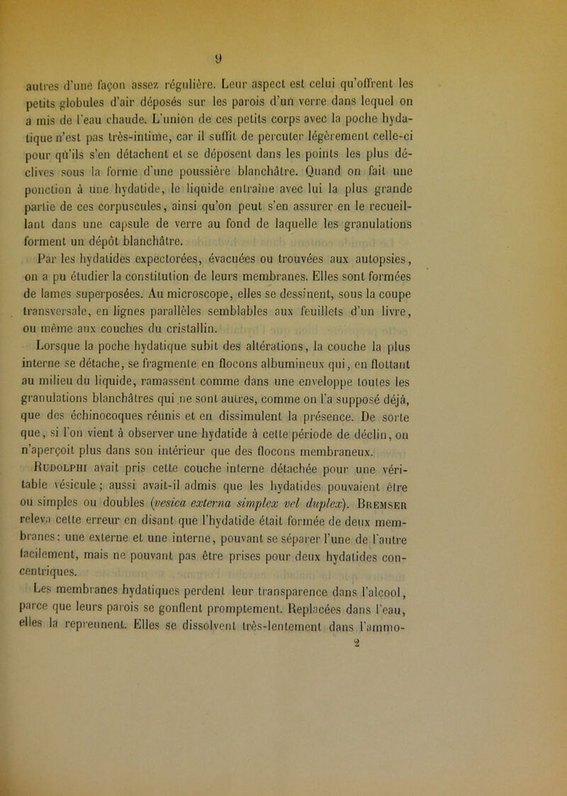 y autres d’une façon assez régulière. Leur aspect est celui qu’offrent les petits globules d’air déposés sur les parois d’un verre dans lequel on a mis de l’eau chaude. L’union de ces petits corps avec la poche hyda- tique n’est pas très-intime, car il suffît de percuter légèrement celle-ci pour qu’ils s’en détachent et se déposent dans les points les plus dé- clives sous la forme d'une poussière blanchâtre. Quand on fait une ponction à une hydatide, le liquide entraîne avec lui la plus grande partie de ces corpuscules, ainsi qu’on peut s’en assurer en le recueil- lant dans une capsule de verre au fond de laquelle les granulations forment un dépôt blanchâtre. Par les hydatides expectorées, évacuées ou trouvées aux autopsies, on a pu étudier la constitution de leurs membranes. Elles sont formées de lames superposées. Au microscope, elles se dessinent, sous la coupe transversale, en lignes parallèles semblables aux feuillets d’un livre, ou même aux couches du cristallin. Lorsque la poche hydatique subit des altérations, la couche la plus interne se détache, se fragmente en flocons albumineux qui, en flottant au milieu du liquide, ramassent comme dans une enveloppe toutes les granulations blanchâtres qui ne sont autres, comme on l’a supposé déjà, que des échinocoques réunis et en dissimulent la présence. De sorte que, si l’on vient à observer une hydatide à cette période de déclin, on n’aperçoit plus dans son intérieur que des flocons membraneux. Rudolphi avait pris cette couche interne détachée pour une véri- table vésicule ; aussi avait-il admis que les hydatides pouvaient être ou simples ou doubles {vesica externa simplex vel duplex). Bremser releva cette erreur en disant que l’hydatide était formée de deux mem- branes: une externe et une interne, pouvant se séparer l’une de l'autre facilement, mais ne pouvant pas être prises pour deux hydatides con- centriques. Les membranes hydatiques perdent leur transparence dans l’alcool, parce que leurs parois se gonflent promptement. Replacées dans l’eau, elles la repi-ennent. Elles se dissolvent très-lentement dans l’ammo- 2