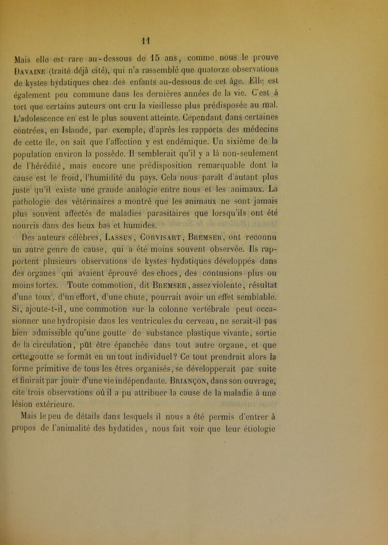 H Mais elle est rare au-dessous de 15 ans, comme nous le prouve Davaine (traité déjà cité), qui n’a rassemblé que quatorze observations de kystes hydatiques chez des enfants au-dessous de cel âge. Elle est également peu commune dans les dernières années de la vie. C’est à tort que certains auteurs ont cru la vieillesse plus prédisposée au mal. L’adolescence en est le plus souvent atteinte. Cependant dans certaines contrées, en Islande, par exemple, d’après les rapports des médecins de cette île, on sait que l’affection y est endémique. Un sixième de la population environ la possède. Il semblerait qu’il y a là non-seulement de l’hérédité, mais encore une prédisposition remarquable dont la cause est le froid, l’humidité du pays. Cela nous paraît d’autant plus juste qu’il existe une grande analogie entre nous et les animaux. La pathologie des vétérinaires a montré que les animaux ne sont jamais plus souvent affectés de maladies parasitaires que lorsqu’ils ont été nourris dans des lieux bas et humides. ‘ Des auteurs célèbres, Lassus, Corvisart, Bremser, ont reconnu un autre genre de caüse, qui a été moins souvent observée. Ils rap- portent plusieurs observations de kystes hydatiques développés dans des organes qui avaient éprouvé des chocs, des contusions^ plus ou moins fortes. Toute commotion, dit Bremser, assez violente, résultat d’une toux , d’un effort, d’une chute, pourrait avoir un effet semblable. Si, ajoute-t-il, une commotion sur la colonne vertébrale peut occa- sionner unehydropisie dans les ventricules du cerveau, ne serait-il pas bien admissible qu’une goutte, de substance plastique vivante, sortie de la circulation, pût être épanchée dans tout autre organe, et que cette.goutte se formât en un tout individuel? Ce tout prendrait alors la forme primitive de tous les êtres organisés, se développerait par suite et finirait par jouir d’une vie indépendante. Briançon, dans son ouvrage, cite trois observations où il a pu attribuer la cause de la maladie à une lésion extérieure. Mais le peu de détails dans lesquels il nous a été permis d’entrer à propos de l’animalité des hydatides, nous fait voir que leur étiologie