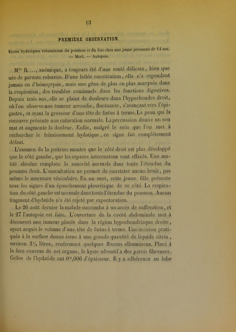 PREMIÈRE OBSERVATION. Kystes hydatiques volumineux du poumon cl du foie chez une jeune personne do I-l ans. — Mort. — Autopsie. R , anémique, a toujours été d’une santé délicate, bien que née de parents robustes. D’une faible constitution, elle n’a cependant jamais eu d’hémoptysie, mais une gêne de plus en plus marquée dans la respiration, des troubles continuels dans les fonctions digestives. Depuis trois ans, elle se plaint de douleurs dans l’hypochondre droit, où l’on observe une tumeur arrondie, fluctuante, s’avançant vers l’épi- gastre, étayant la grosseur d’une tête de fœtus à terme. La peau qui la recouvre présente une coloration normale. La percussion donne un son mat et augmente la douleur. Enfin, malgré le soin que l'on met à rechercher le frémissement hydatique, ce signe fait complètement défaut. L’examen de la poitrine montre que le côté droit est plus développé que le côté gauche, que les espaces intercostaux sont effacés. Une ma- tité absolue remplace la sonorité normale dans toute l’étendue du poumon droit. L’auscultation ne permet de constater aucun bruit, pas même le murmure vésiculaire. En un mot, cette jeune fille présente tous les signes d’un épanchement pleurétique de ce côté. La respira- tion du côté gauche est normale dans toute l’étendue du poumon. Aucun fragment d’hydatide n’a été rejeté par expectoration. Le 26 août dernier la malade succomba à un accès de sulTocation, et le 27 l’autopsie est faite. L’ouverture de la cavité abdominale met à découvert une tumeur placée dans la région hypochondriaque droite, ayant acquis le volume d’une tête de fœtus à terme. Une incision prati- quée à la surface donne issue à une grande quantité de liquide citrin , environ 2*/, litres, renfermant quelques flocons albumineux. Placé à la face convexe de cet organe, le kyste adventifa des parois fibreuses. Celles de l’hydatide ont 0’’,006 d’épaisseur. Il y a adhérence au lobe