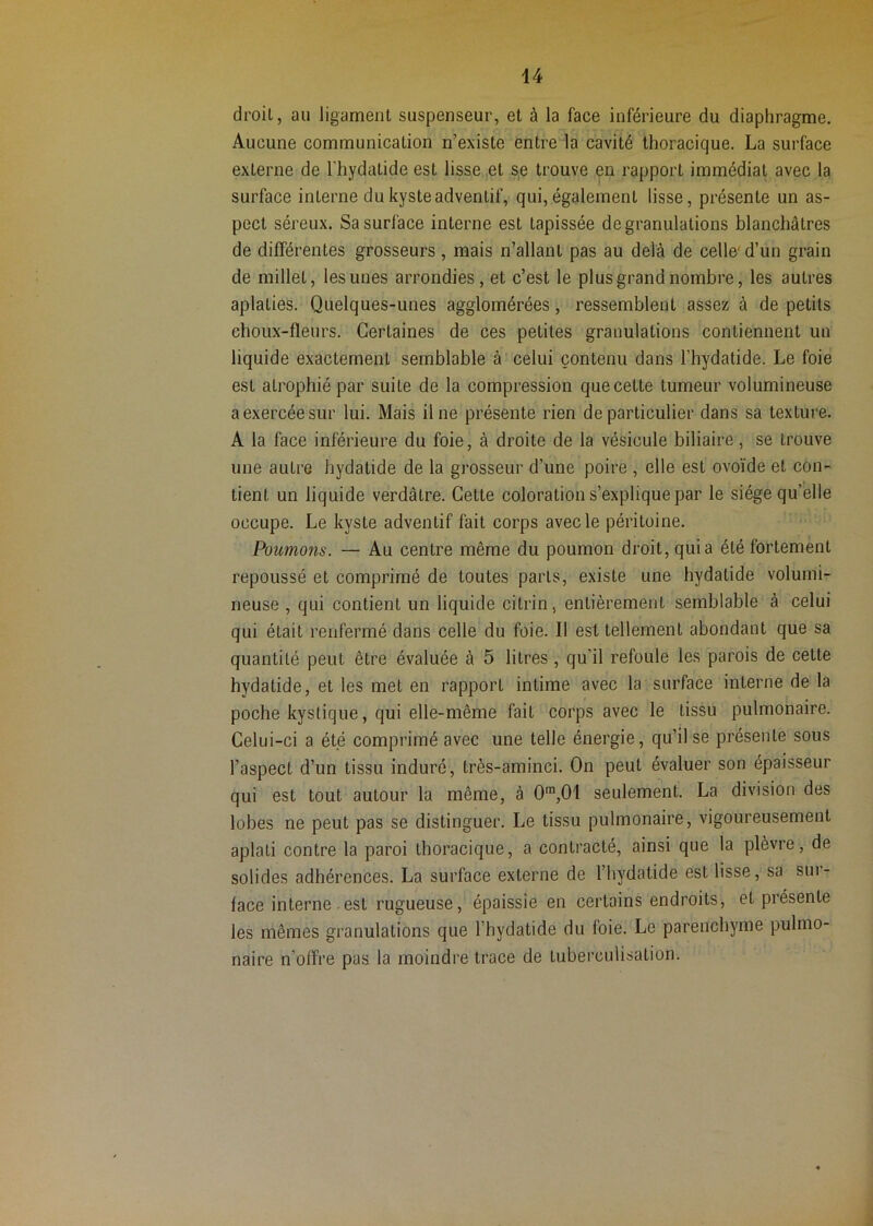 droil, au ligament suspenseur, et à la face inférieure du diaphragme. Aucune communication n’existe entre la cavité thoracique. La surface externe de l'hydatide est lisse,et se trouve p rapport immédiat avec la surface interne du kyste adventif, qui, également lisse, présente un as- pect séreux. Sa surface interne est tapissée de granulations blanchâtres de différentes grosseurs , mais n’allant pas au delà de celle'd’un grain de millet, les unes arrondies, et c’est le plus grand nombre, les autres aplaties. Quelques-unes agglomérées, ressemblent assez à de petits choux-fleurs. Certaines de ces petites granulations contiennent un liquide exactement semblable à celui contenu dans l’hydatide. Le foie est atrophié par suite de la compression que cette tumeur volumineuse a exercée sur lui. Mais il ne présente rien de particulier dans sa texture. A la face inférieure du foie, à droite de la vésicule biliaire, se trouve une autre hydatide de la grosseur d’une poire , elle est ovoïde et con- tient un liquide verdâtre. Cette coloration s’explique par le siège qu’elle occupe. Le kyste adventif fait corps avec le péritoine. Poumons. — Au centre même du poumon droit, quia été fortement repoussé et comprimé de toutes parts, existe une hydatide volumi- neuse , qui contient un liquide citrin, entièrement semblable à celui qui était renfermé dans celle du foie. Il est tellement abondant que sa quantité peut être évaluée à 5 litres , qu’il refoule les parois de cette hydatide, et les met en rapport intime avec la surface interne de la poche kystique, qui elle-même fait corps avec le tissu pulmonaire. Celui-ci a été comprimé avec une telle énergie, qu’il se présente sous l’aspect d’un tissu induré, très-aminci. On peut évaluer son épaisseur qui est tout autour la même, à 0%01 seulement. La division des lobes ne peut pas se distinguer. Le tissu pulmonaire, vigoureusement aplati contre la paroi thoracique, a contracté, ainsi que la plèvre, de solides adhérences. La surface externe de l’hydatide est lisse, sa sui- face interne.est rugueuse, épaissie en certains endroits, et présente les mêmes granulations que l’hydatide du foie. Le parenchyme pulmo- naire n’offre pas la moindre trace de tuberculisation.