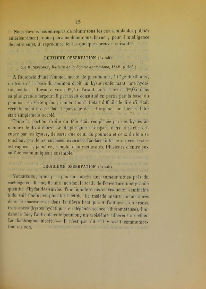 Nous n’avons pas entrepris de réunir tous les cas semblables publiés antérieurement, nous pouvons donc nous borner, pour l’intelligence de notre sujel, à reproduire ici les quelques preuves suivantes. DEUXIÈME OBSERVATION (Extrait). (Do M. Neücoüut, Bulletin de la Société anatomique, I842, p. 135.) A l'autopsie d'une femme, morte de pneumonie, à l’âge de60 ans, on trouva à la base du poumon droit un kyste renfermant une hyda- tide solitaire. Il avait environ 0'^,15 d’avant en arrière et 0\05 dans sa plus grande largeur. Il paraissait constitué en partie par la base du poumon, en sorte qu’au premier abord il était difficile de dire s’il était véritablement creusé dans l’épaisseur de cet organe, ou bien s’il lui était simplement accolé. Toute la portion droite du foie était remplacée par des kystes au nombre de dix à douze. Le diaphragme a disparu dans la partie oc- cupée par les kystes, de sorte que celui du poumon et ceux du foie se touchent par leurs surfaces externes. La face interne de ces kystes est rugueuse, jaunâtre, remplie d’anfractuosités. Plusieurs d’entre eux au foie communiquent ensemble. TROISIÈME OBSERVATION (Extrait). VoLCHERUS, ayant pris pour un abcès une tumeur située près du cartilage ensiforme, fit une incision.il sortit de l’ouverture une grande quantité d’hydatides suivies d’un liquide épais et visqueux, semblable à du suif fondu, et plus tard fétide. Le malade meurt un an après dans le marasme et dans la fièvre hectique. A l’autopsie, on trouva trois abcès (kystes hydatiques en dégénérescence athéromateuse), l’un dans le foie, l’autre dans le poumon, un troisième adhérent au côlon. Le diaphragme ulcéré. — 11 n’est pas dit s’il y avait communica- tion ou non.