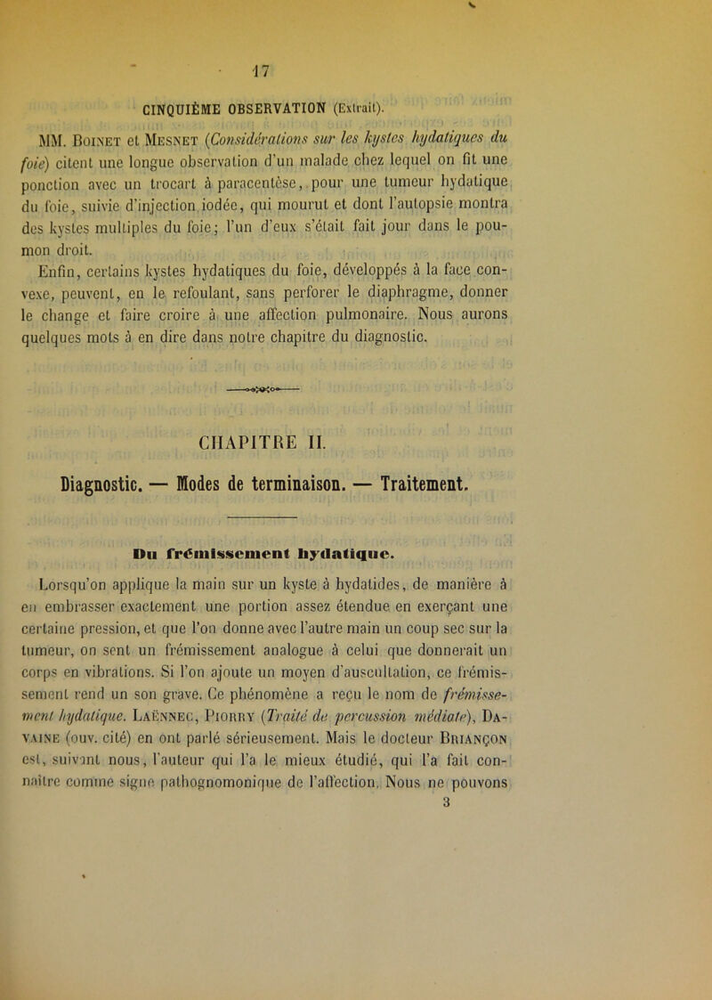 CINQUIÈME OBSERVATION (Exlrail). MM. Boimet et Mesnet {Considérations sur les kystes hydatiques du foie) citent une longue observation d’un malade chez lequel on fit une ponction avec un trocart à paracentèse,.pour une tumeur hydatique du foie, suivie d’injection iodée, qui mourut et dont l’autopsie montra des kystes multiples du foie; l’un d’eux s’était fait jour dans le pou- mon droit. Enfin, certains kystes hydatiques du foie, développés à la face con- ve.xe, peuvent, en le refoulant, sans perforer le diaphragme, donner le change et faire croire ài une affection pulmonaire. Nous aurons quelques mots à en dire dans notre chapitre du diagnostic. I » CHAPITRE II. Diagnostic. — Modes de terminaison. — Traitement. Du fréiiilsscnient li;^datique. Lorsqu’on applique la main sur un kyste à hydatides, de manière à eu embrasser exactement une portion assez étendue en exerçant une certaine pression, et que l’on donne avec l’autre main un coup sec sur la tumeur, on sent un frémissement analogue à celui que donnerait un corps en vibrations. wSi l’on ajoute un moyen d’auscultation, ce frémis- sement rend un son grave. Ce phénomène a reçu le nom de frémisse- ment hydatique. Laënnec, Piorry {Traité de percussion médiate), Da- VAJNE (ouv. cité) en ont parlé sérieusement. Mais le docteur Briançon est, suivant nous, l’auteur qui l’a le mieux étudié, qui l’a fait con- naître comme signe pathognomonique de ralfection. Nous ne pouvons