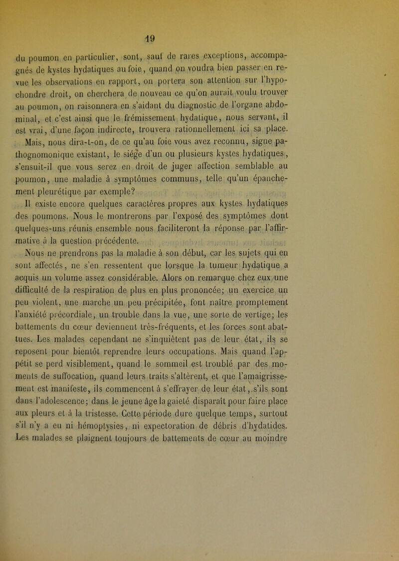 du poumon on porliculier, sont, saul do rares oxceplions, accompa- gnés de kystes hydatiques au foie, quand on voudra bien passer en re- vue les observations en rapport, on portera son attention sur l’hypo- chondre droit, on cherchera de nouveau ce qu’on aurait voulu trouver au poumon, on raisonnera en s’aidant du diagnostic de l’organe abdo- minal, et c’est ainsi que le frémissement hydatique, nous servant, il est vrai, d’une façon indirecte, trouvera rationnellement ici sa place. Mais, nous dira-t-on, de ce qu’au foie vous avez reconnu, signe pa- thognomonique existant, le siège d’un ou plusieurs kystes hydatiques, s’ensuit-il que vous serez en droit de juger atfection semblable au poumon, une maladie à symptômes communs, telle qu’un épanche- ment pleurétique par exemple? Il existe encore quelques caractères propres aux kystes hydatiques des poumons. Nous le montrerons par l’exposé des symptômes dont quelques-uns réunis ensemble nous faciliteront la réponse par l’affir- mative à la question précédente. Nous ne prendrons pas la maladie à son début, car les sujets qui en sont affectés, ne s’en ressentent que lorsque la tumeur hydatique a acquis un volume assez considérable. Alors on remarque chez eux une difficulté de la respiration de plus en plus prononcée; un exercice un peu violent, une marche un peu précipitée, font naître promptement l’anxiété précordiale, un trouble dans la vue, une sorte de vertige; les battements du cœur deviennent très-fréquents, et les forces sont abat^ tues. Les malades cependant ne s’inquiètent pas de leur état, ils se reposent pour bientôt reprendre leurs occupations. Mais quand l’ap- pétit se perd visiblement, quand le sommeil est troublé par des mo- ments de suffocation, quand leurs traits s’altèrent, et que l’amaigrisse- ment est manifeste, ils commencent à s’effrayer de leur état,.s’ils sont dans l’adolescence; dans le jeune âge la gaieté disparaît pour faire place aux pleurs et à la tristesse. Cette période dure quelque temps, surtout s’il n’y a eu ni hémoptysies, ni expectoration de débris d’hydatides. Les malades se plaignent toujours de battements de cœur au moindre