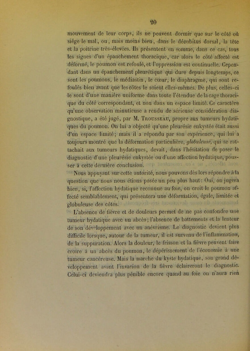 mouvement de leur corps, ils ne peuvent dormir que sur le côté où siège le mal, ou, mais moins'bien, dans le décubitus dorsal, la tête et la poitrine très-élevées. Ils présentent en somme, dans ce cas, tous les signes d’un épanchement thoracique, car alors le côté affecté est déformé, le poumon est refoulé, et roppression est continuelle. Cepen- dant dans un épanchement' pleurétique qui dure depuis longtemps, ce sont les poumons, le médiastin, le coeur, le diaphragme, qui sont re- foulés bien avant que les côtes le soient elles-mêmes. De plus, celles-ci le sont d’une manière uniforme dans toute l’étendue de laçage thoraci- que du côté correspondant, et non dans un espace limité. Ce caractère qu’une observation minutieuse a rendu de sérieuse considération diàr gnostique, a été jugé, par M. Trousseau, propre aux tumeurs hydati- ques du poumon. On lui a objecté qu’une pleurésie enkystée était aussi d’un espace limité; mais il a répondu par son expérience, qui lui a toujours montré que la déformation particulière, globuleuse, (\m se rat- tachait aux tumeurs hydatiques, devait, dans l’hésitation de poser lé diagnostic d’une pleurésie enkystée ou d’une affection hydatique, pous- ser à celte dernière conclusion. ‘ ■*  Nous appuyant sur cette autorité, nous pouvons dès lors répondre h la question que nous nous étions posée un peu plus haut: Oui, on jugera bien, si,l’affection hydatique reconnue auToie, on croit le poumon af- fecté semblablement, qui présentera une déformation, égalOj limitée et globuleuse des côtes. «i L’absence de fièvre et de douleurs permet de -ne pas confondre une tumeur hydatique avec un abcès; l’absence de battements et la lenteur dé'son'développement avec un anévrisme: Le' diagnostic devient plus (iifficile lorsque, autour de la tumeur, il est sürvenu'de l’inflammation, de la suppuration. Alors la douleur, le frisson et'la fièvre peuvent faire croire à un abcès du poumon, le dépérissement de l’économie à une tumeur cancéreuse. Mais la marche du kyste hydatique, son grand dé- veloppement avant l’invasion de la fièvre éclaireront le diagnostic. Celui-ci deviendra plus pénible encore quand au foie on n aura rien