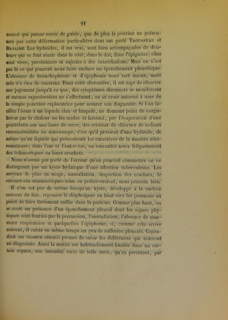 il'ouvé qui puisse servir de guide, que de plus la poitrine ne présen- tera pas celle déformation particulière dont ont parlé Trousseau et Davaine. Les hydatides, il est vrai, sont bien accompagnées de dou- leurs qui se font sentir dans le côté, dans le dos, dans l’épigastre; elles sont vives, persistantes et sujettes à des exacerbations. Mais ce n’est pas là ce qui pourrait nous faire exclure un épanchement pleurétique. L’absence de bronchophonie et d’égophonie nous sert mieux, mais cela n’a rien de constant. Dans celte alternative, il est sage de réserver son jugement jusqu’à ce que, des symptômes alarmants se manifestant et aucune expectoration ne s’effectuant, on se croie autorisé à user de b simple ponction exploratrice pour assurer son diagnostic. Si l’on fa- cilite l’issue à un liquide clair et limpide, ne donnant point de coagu- blion par la chaleur ou les acides et laissant, par l’évaporation d’une gouttelette sur une lame de verre, des cristaux de chlorure de sodium’ reconnaissables au microscope, c’est qu’il provient d’une hydatide, de même qu’un liquide qui présenterait les caractères'de la matière alhé- romaleuse; dans l’un et l’autre cas,'on rencontre assez fréquemment des échinocoques ou leurs crochets.  ■' Nous n’avons pas parlé de l’erreur qu’on pourrait commettre en ne distinguant pas un kyste hydatique d’une affection tuberculeuse. Les moyens le plus en usage, auscultation, inspection des crachats, le recours aux anamnestiques nous en préserveraient, nous pensons bien. fl n’en est pas de même lorsqu’un kyste, développé à la surface convexe du foie, repousse le diaphragme en haut vers les poumons au point de faire fortement saillie dans la poitrine. Comme plus haut, on se croit en présence d’un épanchement pleural dont les signes phy- siques sont fournis parla percussion, l’auscultation, l’absence de mur- mure respiratoire et quelquefois l’égophonie, si,‘'comme cela arrive souvent, if existe en même temps un peu de suffusion pleurale. Cepen- dant un examen attentif permet de saisir les différences qui aideront au diagnostic. Ainsi la matité est habituellement limitée dans un cer- tain espace, son intensité vaiâe de telle sorte, qu’en percutant, par