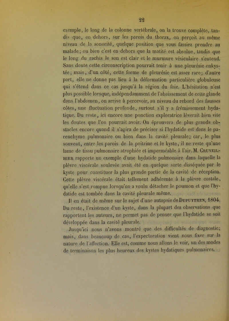 exemple, le long de la colonne vertébrale, on la trouve complète, tan- dis que, en dehors, sur les parois du thorax, on perçoit au même niveau de la sonorité, quelque position que vous fassiez prendre au malade; ou bien c’est en dehors que la matité est absolue, tandis que le long du rachis le son est clair et le murmure vésiculaire s’entend. Sans doute cette circonscription pourrait tenir à une pleurésie enkys- tée; mais, d’un côté, cette forme de pleurésie est assez rare; d’autre part, elle ne donne pas lieu à la déformation particulière globuleuse qui s’étend dans ce cas jusqu’à la région du foie. L’hésitation n’est plus possible lorsque, indépendamment de l’abaissement de cette glande dans l’abdomen, on arrive à percevoir, au niveau du rebord des fausses côtes, une fluctuation profonde, surtout s’il y a frémissement hyda- tique. Du reste, ici encore une ponction exploratrice lèverait bien vite les doutes que l’oii pourrait avoir. On éprouvera de plus grands ob- stacles encore quand il s’agira de préciser si l’hydatide est dans le pa- renchyme pulmonaire ou bien dans la cavité pleurale; car, le plus souvent, entre les parois de la poitrine et le kyste, il ne reste qu’une lame de tissu pulmonaire atrophiée et imperméable à l’air. M. Gruveil- HiER rapporte un exemple d’une hydatide pulmonaire dans laquelle la plèvre viscérale soulevée avait été en quelque sorte disséquée par le kyste pour constituer la plus grande partie de la cavité de réception. Cette plèvre viscérale était tellement adhérente à la plèvre costale, qu’elle s’est rompue lorsqu’on a voulu détacher le poumon et que l’hy- datide est tombée dans la cavité pleurale même. Il en était de même sur le sujet d’une autopsie de Dupuytren, 1804. Du reste, l’existence d’un kyste, dans la plupart des observations que rapportent les auteurs, ne permet pas de penser que l’hydatide se soit développée dans la cavité pleurale. Jusqu’ici nous n’avons montré que des difficultés de diagnostic; mais, dans beaucoup de cas, l’expectoration vient nous fixer sur la nature de l’affection. Elle est, comme nous allons le voir, un des modes de terminaison les plus heureux des kystes hydatiques pulmonaires.