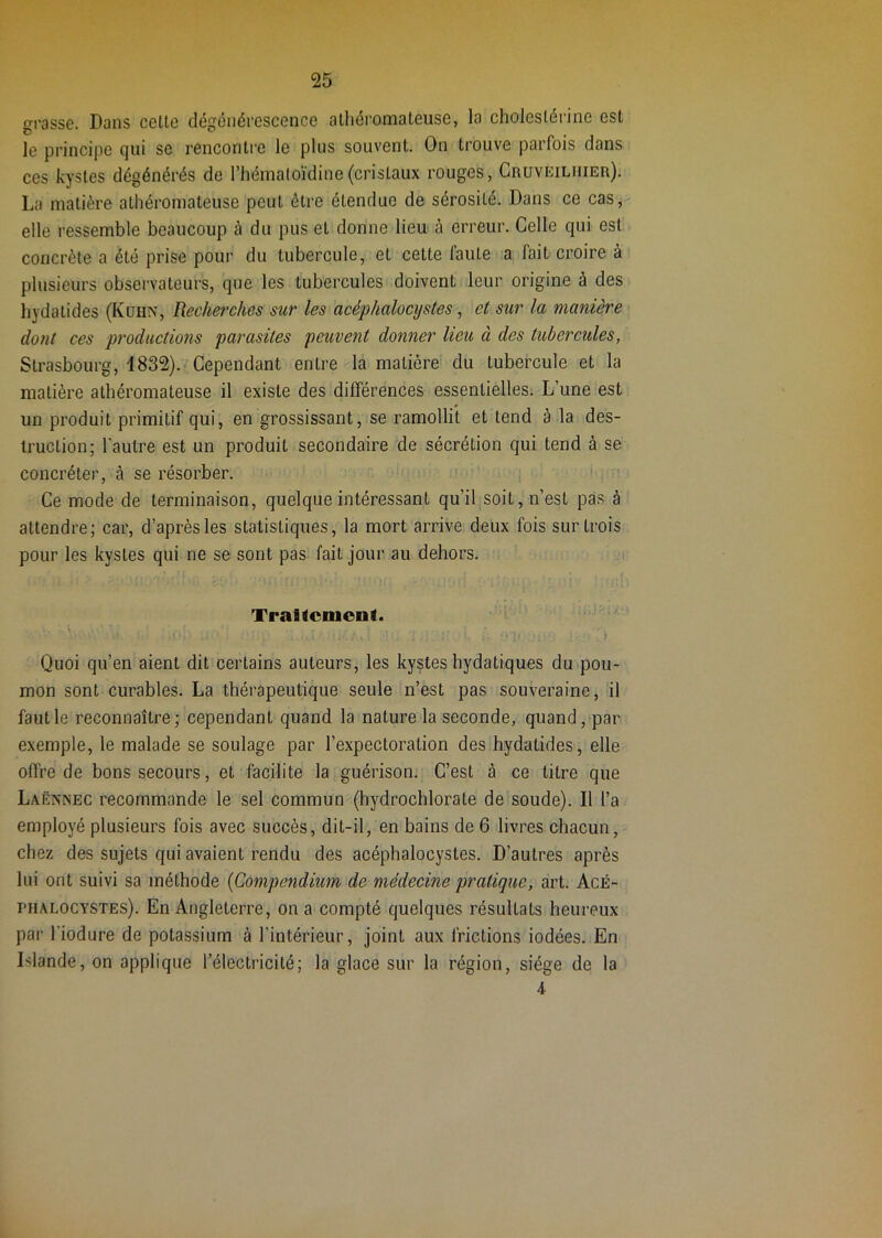 ffrasse. Dans cette dégénérescence athéromateuse, la cholestérine est le principe qui se rencontre le plus souvent. On trouve parfois dans ces kystes dégénérés de l’hématoïdine(cristaux rouges, Cruveilhier). La matière athéromateuse peut être étendue de sérosité. Dans ce cas, elle ressemble beaucoup à du pus et donne lieu à erreur. Celle qui est concrète a été prise pour du tubercule, et cette laute a fait croire à plusieurs observateurs, que les tubercules doivent leur origine à des hydatides (Kuhn, Recherches sur les acéphalocystes, et sur la manière dont ces productions parasites peuvent donner lieu à des tubercules, Strasbourg, d832). Cependant entre la matière du tubercule et la matière athéromateuse il existe des différences essentielles. L’une est un produit primitif qui, en grossissant, se ramollit et tend à la des- truction; l'autre est un produit secondaire de sécrétion qui tend à se concréter, à se résorber. Ce mode de terminaison, quelque intéressant qu’il soit, n’est pas à attendre; car, d’après les statistiques, la mort arrive deux fois sur trois pour les kystes qui ne se sont pas fait jour au dehors. TraKcmeiit. I il Quoi qu’en aient dit certains auteurs, les kystes hydatiques du pou- mon sont curables. La thérapeutique seule n’est pas souveraine, il faut le reconnaître; cependant quand la nature la seconde, quand, par exemple, le malade se soulage par l’expectoration des hydatides, elle offre de bons secours, et facilite la guérison. C’est à ce litre que Laënnec recommande le sel commun (hydrochlorate de soude). Il l’a employé plusieurs fois avec succès, dit-il, en bains de 6 livres chacun, chez des sujets qui avaient rendu des acéphalocystes. D’autres après lui ont suivi sa méthode {Compendium de médecine pratique, art. Acé- phalocystes). En Angleterre, on a compté quelques résultats heureux par l'iodure de potassium à l’intérieur, joint aux frictions iodées. En Islande, on applique l’électricité; la glace sur la région, siège de la 4