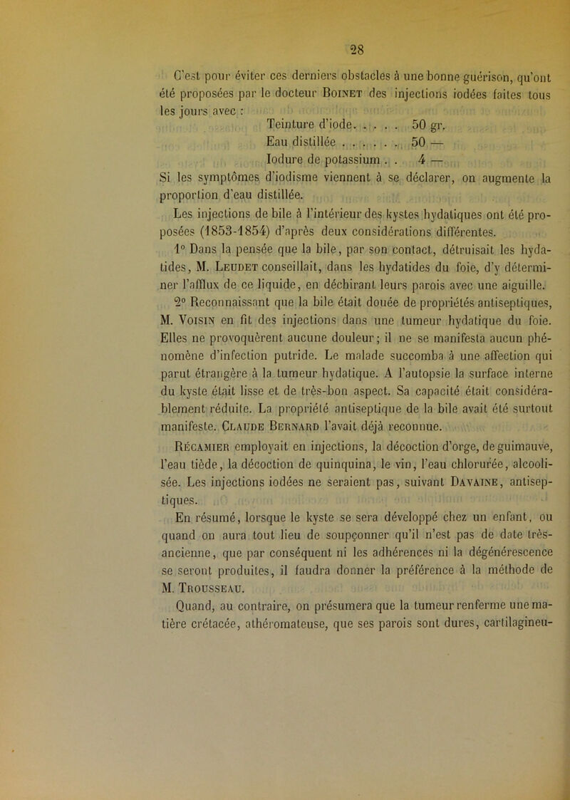 C’est pour éviter ces derniers obstacles à une bonne guérison, qu’ont été proposées par le docteur Boinet des injections iodées faites tous les jours avec : Teinture d’iode. . . . . 50 gr. Eau distillée ,i 50 — ,, lodure de potassium,. . 4—, Si les symptômes d’iodisme viennent à se déclarer, on augmente la proportion d’eau distillée. Les injections de bile à l’intérieur des kystes .hydatiques ont été pro- posées (1853-1854) d’après deux considérations difîérentes. Dans la pensée que la bile, par son contact, détruisait les hyda- tides, M. Leudet conseillait, dans les hydatides du foie, d’y détermi- ner l’afflux de ce liquide, en déchirant leurs parois avec une aiguille. 2° Reconnaissant que la bile était douée de propriétés antiseptiques, M. Voisin en fit des injections dans une tumeur hydatique du foie. Elles ne provoquèrent aucune douleur; il ne se manifesta aucun phé- nomène d’infection putride. Le malade succomba à une affection qui parut étrangère à la tumeur hydatique. A l’autopsie la surface interne du kyste était lisse et de très-bon aspect. Sa capacité était considéra- blement réduite. La propriété antiseptique de la bile avait été surtout manifeste. Claude Bernard l’avait déjà reconnue. Récamier employait en injections, la décoction d’orge, de guimauve, l’eau tiède, la décoction de quinquina, le vin, l’eau chlorurée, alcooli- sée. Les injections iodées ne seraient pas, suivant Davaine, antisep- tiques. 1. ’ En résumé, lorsque le kyste se sera développé chez un enfant, ou quand on aura tout lieu de soupçonner qu’il n’est pas de date très- ancienne, que par conséquent ni les adhérences ni la dégénérescence se seront produites, il faudra donner la préférence à la méthode de M. Trousseau. Quand, au contraire, on présumera que la tumeur renferme une ma- tière crétacée, athéromateuse, que ses parois sont dures, cartilagineu-