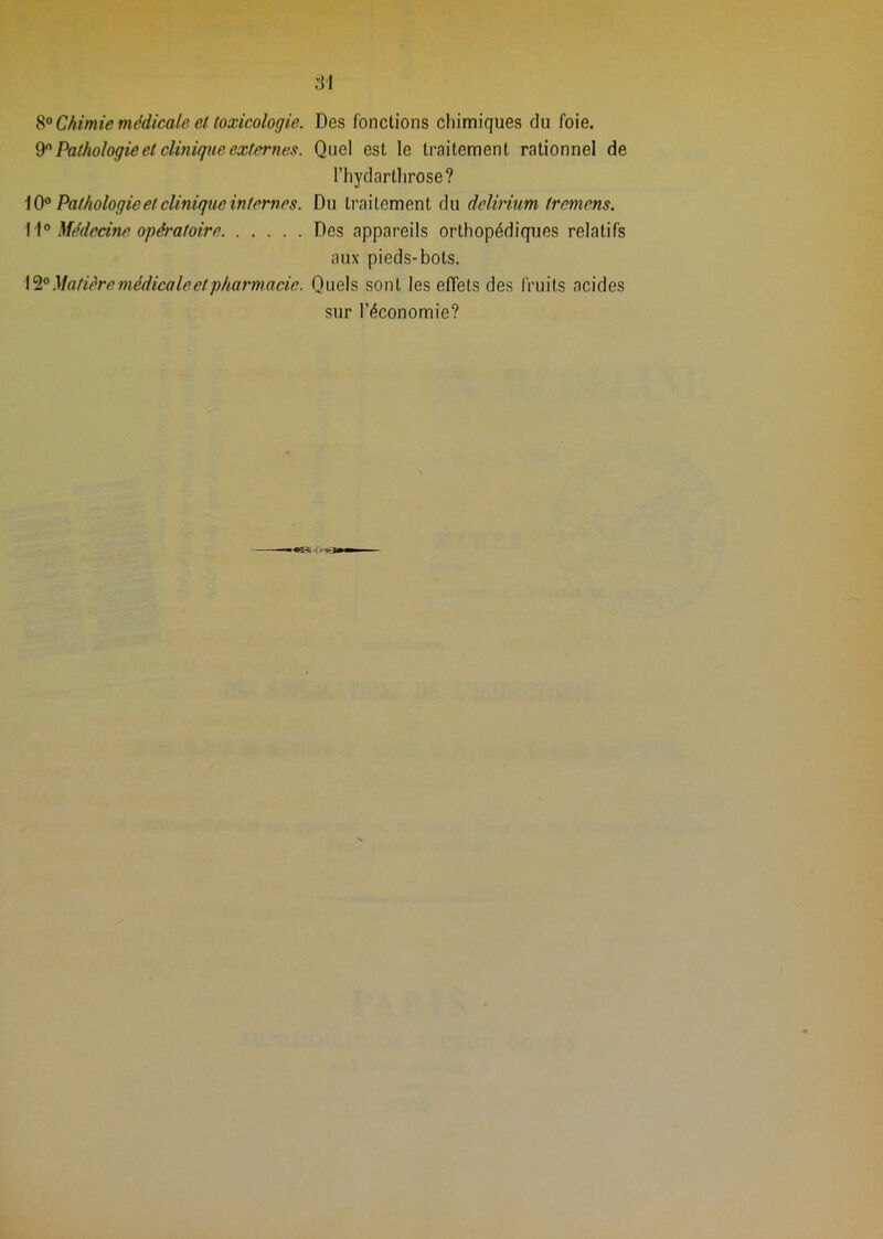 8“ Chimie médicale et toxicologie. 9 Pathologie et clinique externes. \ 0® Pathologie et clinique in ternes. 11° Médecine opératoire 12° Matière médicale et pharmacie. :i1 Des fonctions chimiques du foie. Quel est le traitement rationnel de riiydarthrose? Du traitement du delirium tremens. Des appareils orthopédiques relatifs aux pieds-bots. Quels sont les effets des fruits acides sur l’économie?