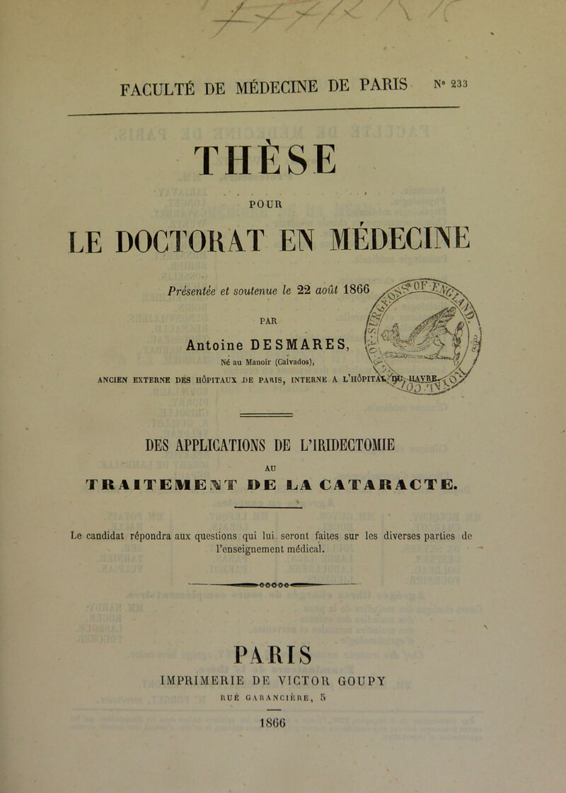 V T Z \ FACULTÉ DE MÉDECINE DE PARIS n» 233 THÈSE POUR LE DOCTORAT EN MÉDECINE Présentée et soutenue le 22 août 1866 PAR Antoine DESMARES, Né au Manoir (Calvados), ANCIEN EXTERNE DES HÔPITAUX. DE PARIS, INTERNE A l’HÔPIT DES APPLICATIONS DE L’IRIDECTOMIE AD TRAITEME.^T DE EA CATARACTE. Le candidat répondra aux questions qui lui seront faites sur les diverses parties de renseignement médical. PARIS IMPRIMERIE DE VICTOR GOUPY RUÉ G.UIANCIÈUE, 5 1866