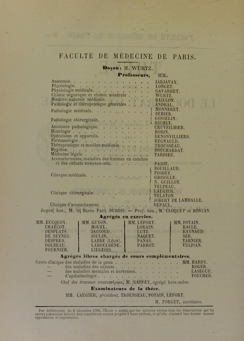 FACULTÉ DE MÉDECINE DE PARIS Doyen: M. WURTZ. • Professeur!;, Anatomie Physiologie Physiologie médicale Chimie organique et chimie minérale .... Histoire nalurale médicale Pathologie et thérapeutique générales .... Pathologie médicale Pathologie chirurgicale Anatomie pathologique Histologie Opérations et appareils Parmacologie . . . . Thérapeutique et matière médicale Hygiène Médecine légale Accouchements, maladies des femmes en couches et des enfants nouyeau-nés Clinique médicale Clinique chirurgicale. . Clinique d’accoucluement. MM. JARJAVAY. LONGET. GAVARRET. WURTZ. BAILLON. ANDRAL. MONNERET. BEHIER. GOSSELIN. RICHET. CRUVEILHIER. ROBIN. DENONVILLIERS. REGNAULD. TROUSSEAU.. BOUCHARDAT. TARDIEU. PAJOT. BOUILLAUD. PIÜRRY. GRISOLLE. N. GUILLOT. VELPEAU. LAUGIER. NELATON. JOBÉRT DE LAMBALLE. DEPAUL. Doyen] hon., M. le] Baron Paul DUBOIS. — Prof, hoa. Agrégés en exercice. BUCQUOY. MM.GUYON. MM. LEFORT. CHARCOT. HOUEL. LORAIN. DESPLATS. JACCOUD. LUTZ. DE SEYNES. JOULIN. NAQUET. DESPRES. LABBE (Léon). PANAS. DOLBEAU. LABOULBÉNE. PARROT. FOURNIER. LIEGEOIS. M. CLOQUE r et ROSTAN. MM. POTAIN. RACLE. RAYNAUD. SEE. TARNIER. VULPIAN. Ag végés libres eiiargcs de cours coniplèuientHires. Cours clinique des maladies de la peau MM. HARDY. — des maladies des enfants ROGER. —' des maladies mentales et nerveuses LASEGUE. — d’opthalmologie FOUCHER. Chef des travaux anatomiques, M. 'SAPPÉY, agrégé hors cadre. Examinateurs de la thèse. MM. LAUGIER, président, TROUSSEAU, POTAIN, LEFORT. M. FORGET, secrétaire. Par délibération du 0 décembre 1798, l'École a arrêté que les opinions émises dans les dissertations qui lui seront présentées doivonl être considérées comme propres à leurs auteurs, et qn’elle n’entend leur donner aucune approbation ni improbation.